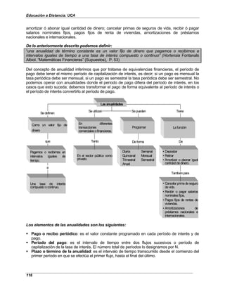 Educación a Distancia. UCA
116
amortizar ó abonar igual cantidad de dinero; cancelar primas de seguros de vida, recibir ó pagar
salarios nominales fijos, pagos fijos de renta de viviendas, amortizaciones de préstamos
nacionales e internacionales.
De lo anteriormente descrito podemos definir:
“una anualidad de término constante es un valor fijo de dinero que pagamos o recibimos a
intervalos iguales de tiempo a una tasa de interés compuesto o continuo” (Hortensia Fontanals
Albiol. “Matemáticas Financieras” (Supuestos), P. 53)
Del concepto de anualidad inferimos que por tratarse de equivalencias financieras, el período de
pago debe tener el mismo período de capitalización de interés, es decir; si un pago es mensual la
tasa periódica debe ser mensual, si un pago es semestral la tasa periódica debe ser semestral. No
podemos operar con anualidades donde el período de pago difiera del período de interés, en los
casos que esto suceda; debemos transformar el pago de forma equivalente al período de interés o
el período de interés convertirlo al período de pago.
Lasanualidades
En el sector público como
privado.
Diaria Semanal
Quincenal Mensual
Trimestral Semestral
Anual
Una tasa de interés
compuestoocontinuo.
• Cancelar primadeseguro
devida.
• Recibir o pagar salarios
nominalesfijos.
• Pagos fijos de rentas de
viviendas.
• Amortizaciones de
préstamos nacionales e
internacionales.
Sedefinen
Seutilizan Sepueden Tiene
Como un valor fijo de
dinero
que
En diferentes
transacciones
comercialesofinancieras.
Tanto
Programar
Deforma
Lafunción
De
a
Tambiénpara
• Depositar
• Retirar
• Amortizar o abonar igual
cantidaddedinero.
Pagamos o recibimos en
intervalos iguales de
tiempo.
Lasanualidades
En el sector público como
privado.
Diaria Semanal
Quincenal Mensual
Trimestral Semestral
Anual
Una tasa de interés
compuestoocontinuo.
• Cancelar primadeseguro
devida.
• Recibir o pagar salarios
nominalesfijos.
• Pagos fijos de rentas de
viviendas.
• Amortizaciones de
préstamos nacionales e
internacionales.
Sedefinen
Seutilizan Sepueden Tiene
Como un valor fijo de
dinero
que
En diferentes
transacciones
comercialesofinancieras.
Tanto
Programar
Deforma
Lafunción
De
a
Tambiénpara
• Depositar
• Retirar
• Amortizar o abonar igual
cantidaddedinero.
Pagamos o recibimos en
intervalos iguales de
tiempo.
Los elementos de las anualidades son los siguientes:
Pago o recibo periódico: es el valor constante programado en cada período de interés y de
pago.
Período del pago: es el intervalo de tiempo entre dos flujos sucesivos o período de
capitalización de la tasa de interés. El número total de períodos lo designamos por N.
Plazo o término de la anualidad: es el intervalo de tiempo transcurrido desde el comienzo del
primer período en que se efectúa el primer flujo, hasta el final del último.
 