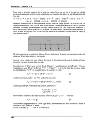 Educación a Distancia. UCA
120
Para obtener el valor presente de la serie de pagos haremos uso de la fórmula de interés
compuesto estudiada anteriormente a través de una ecuación de valor a la fecha focal el día de
hoy, así;
( ) ( ) ( ) ( ) ( )
$14,274.89
2,858.77
3,287.58
3,780.72
4,347.83
4
0.15
1
5,000
3
0.15
1
5,000
2
0.15
1
5,000
1
0.15
1
5,000
N
i
1
F
P
=
+
+
+
=
−
+
+
−
+
+
−
+
+
−
+
=
−
+
=
Podemos observar que el valor presente de una serie de pagos iguales, es la suma de los
valores presentes de cada uno de ellos. Para obtener una fórmula general de cálculo de valor
presente, utilizamos en el diagrama de flujos (gráfico 8) el punto cero (hoy) como referencia o
fecha focal para formular la ecuación de valor, de esta manera hallamos el valor presente P
dada la serie de pagos A, con N períodos de tiempo que coinciden con el número de pagos y
una tasa de interés i.
P=?
0 1 2 3 4 . . . N -1 N Periodos
A A A A A A
Gráfico 8
El valor presente de una serie de flujos uniformes es la suma de todos los valores presentes de
cada uno de los flujos a interés compuesto;
Aunque no es objetivo de este módulo demostrar la fórmula general para el cálculo del valor
presente, vamos a deducir dicha fórmula.
Consideremos A=$1 en cada período desde 1 hasta N y establezcamos fecha focal en 0 (cero).
Traslademos cada $1 con la fórmula P=F(1 + i)-N
con F=1, a la fecha focal. La suma de todos
los traslados será Pni= P y lo expresamos en la ecuación de valor.
Pni=(1+i)-1
+(1+i)-2
+(1+i)-3
+...+(1+i)-N
(1)
multiplicando la ecuación 1 por (1+i), se tiene la ecuación:
Pni(1+i)=1+(1 + i)-1
+(1+i)-2
+(1+i)-3
+...+...+(1+i)-N+1
(2)
si de la ecuación ) le restamos la ecuación 1, obtenemos:
Pni(1+i)-Pni=1-(1+i)-N
Pni[(1+i)-1]=1-(1+i)-N
Eliminando el paréntesis del lado izquierdo, tenemos; Pni(i)=1-(1+i)-N
entonces
Pni=[1-(1+i)-N
]/i (3)
Si el valor del pago periódico es $A en lugar de $1, entonces la suma de la ecuación 3 recibe el
nombre de valor presente P, o sea:
P=APni=A[1-(1+i)-N
]/i que es lo mismo que
 