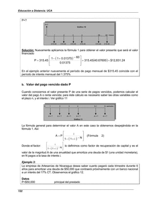 Educación a Distancia. UCA
122
P=?
P=?
0 1 2 3 4 . . . 59 ... 60 meses
315.45 315.45 315.45 315.45 315.45 315.45
Gráfico 10
Solución: Nuevamente aplicamos la fórmula 1 para obtener el valor presente que será el valor
financiado
( ) ( ) $12,831.24
40.67600
315.45
0.01375
60
0.01375
1
1
315.45
P =
=







 −
+
−
=
En el ejemplo anterior nuevamente el período de pago mensual de $315.45 coincide con el
período de interés mensual del 1.375%
b. Valor del pago vencido dado P
Cuando conocemos el valor presente P de una serie de pagos vencidos, podemos calcular el
valor del pago A o renta vencida; para éste cálculo es necesario saber las otras variables como
el plazo n, y el interés i. Ver gráfico 11
0 1 2 3 4 . . . N-1 N períodos
A = ? A = ? A = ? A = ? A = ? A = ?
Gráfico 11
La fórmula general para determinar el valor A en este caso la obtenemos despejándola en la
fórmula 1. Así:
( )
2)
(Fórmula
N
i
1
1
i
P
A








−
+
−
=
Donde el factor:
( ) 







−
+
− N
i
1
1
i
lo definimos como factor de recuperación de capital y es el
valor de la magnitud A de una anualidad que amortiza una deuda de $1 (una unidad monetaria),
en N pagos a la tasa de interés i.
Ejemplo 3:
La empresa de Artesanías de Nicaragua desea saber cuanto pagará cada trimestre durante 6
años para amortizar una deuda de $50,000 que contraerá próximamente con un banco nacional
a un interés del 17% CT. Observemos el gráfico 12.
Datos
P=$50,000 principal del prestado
 