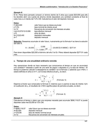 Módulo autoformativo: “Introducción a la Gestión Financiera”
127
Ejemplo 8:
El Sr. Pérez tiene pensado comprar un terreno dentro de 5 años que cuesta $20,000 para ello
ha decidido abrir una cuenta de ahorros donde depositará una cantidad constante al final de
cada mes a un interés del 7.2% CM. Calculemos el valor del depósito mensual.
Datos:
F=$20,000 valor futuro que se desea acumular
j=7.2% tasa nominal de interés anual
m=12 frecuencia de conversión de intereses anuales
i=j/m=0.072/12=0.006 tasa efectiva mensual
n=5 años de plazo
N=(12)(5)=60 depósitos mensuales
A=? depósito mensual
Solución: Deseamos acumular el valor futuro, nuevamente por la fórmula 4 se tiene la solución
del valor A.
( )
( ) $277.91
0.0138956
20,000
1
60
0.006
1
0.006
20,000
A =
=








−
+
=
Para tener disponibles $20,000 al término del año 5 el Sr. Pérez deberá depositar $277.91 cada
mes.
e. Tiempo de una anualidad ordinaria vencida
Hay operaciones donde se hace necesario que conozcamos el tiempo en que se acumulará
una cantidad F deseada a partir de una serie de pagos o depósitos A y la tasa de interés i. El
tiempo lo podemos calcular si despejamos la variable n en la fórmula 3, sabiendo que n=N/m; n
estará definida en años si m=1, con la tasa efectiva anual ie, es decir;
( )
( )
5)
(Fórmula
e
i
1
ln
1
A
e
i
F
ln
n
+






+
=
Dejamos al lector que compruebe la fórmula 5; notemos que si usamos la tasa de interés i=j/m
en sustitución de ie, el resultado de n=N/m significa plazo de períodos anuales, es decir;
( )
( )
6)
(Fórmula
i
1
ln
1
A
i
F
ln
m
1
n
+






+
=
Ejemplo 9:
Calculemos el tiempo o plazo que una empresa necesita para acumular $690,116.07 si puede
depositar cada mes $3,000 al 12% CM.
Datos:
F=$690,116.07 valor futuro que se desea acumular
A=$3,000 depósito mensual
j=12%CM. tasa de interés nominal anual
m=12 frecuencia de conversión de intereses anuales
 