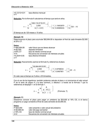 Educación a Distancia. UCA
128
i=0.12/12=0.01 tasa efectiva mensual
n=?
Solución: Por la fórmula 6 calculamos el tiempo que será en años.
( )
( )
10
120
12
1
0.00995033
1.19403970
12
1
0.01
1
ln
1
3,000
0.01
690,116.07
ln
12
1
n =








=








=
+






+
=
El tiempo es de 120 meses o 10 años
Ejemplo 10:
Determinemos el plazo para acumular $82,664.89 si depositan al final de cada trimestre $2,500
al 20% CT.
Datos:
F=$82,664.89 valor futuro que se desea alcanzar
A=$2,500 depósito trimestral
j=20% CT tasa de interés nominal anual
m=4 frecuencia de conversión de intereses anuales
i=0.20/4=0.05 tasa efectiva trimestral
n=?
Solución: Nuevamente usamos la fórmula 6 y obtenemos el plazo.
( )
( )
5
20
4
1
0.0487901
0.9758033
4
1
0.05
1
ln
1
2,500
0.05
82,664.89
ln
4
1
n =








=








=
+






+
=
En este caso el tiempo es 5 años o 20 trimestres.
Con el uso de los logaritmos, también podemos calcular el plazo n si conocemos el valor actual
P de la serie de pagos A y la tasa nominal j o efectiva i a través de la fórmula 7 que la
obtenemos al despejar n en la fórmula 1.
( )
( )
7)
(Fórmula
i
1
ln
i
P
A
A
ln
m
1
n
+






−
=
Ejemplo 11:
Deseamos conocer el plazo para pagar un préstamo de $25,000 al 18% CS, si el banco
programa un pago constante al final de cada semestre de $3,895.50.
Datos:
P=$25,000 valor presente o valor actual del préstamo
A=$3,895.50 valor del pago semestral
j=18% CS tasa de interés nominal anual
m=2 frecuencia de conversión de intereses anuales
 