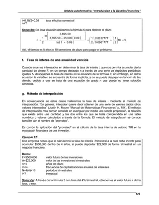 Módulo autoformativo: “Introducción a la Gestión Financiera”
129
i=0.18/2=0.09 tasa efectiva semestral
n=?
Solución: En esta situación aplicamos la fórmula 6 para obtener el plazo
( )
( )
5
10
2
1
0.0861777
0.8617777
2
1
0.09
1
ln
0.09
25,000
3,895.50
3,895.50
ln
2
1
n =








=








=
+






−
=
Así, el tiempo es 5 años o 10 semestres de plazo para pagar el préstamo.
f. Tasa de interés de una anualidad vencida
Cuando estamos interesados en determinar la tasa de interés i, que nos permita acumular cierta
cantidad de dinero F, en un tiempo deseado n a través de una serie de depósitos periódicos
iguales A, despejamos la tasa de interés en la ecuación de la fórmula 3; sin embargo, en dicha
ecuación la variable i se encuentra de forma implícita, y no se puede despejar en función de las
demás, debido a que se trata de una ecuación de grado n que puede no tener solución
conocida.
g. Método de interpolación
En consecuencia en estos casos hallaremos la tasa de interés i mediante el método de
interpolación. “En general, interpolar quiere decir obtener de una serie de valores dados otros
valores intermedios” (Justin H. Moore “Manual de Matemáticas Financieras” p, 154). El método
de interpolación más común consiste en averiguar por medio una simple proporción, la relación
que existe entre una cantidad y las dos entre los que se halla comprendida en una tabla
numérica o valores calculados a través de la fórmula. El método de interpolación se conoce
también con el nombre de "prorrateo".
Es común la aplicación del "prorrateo" en el cálculo de la tasa interna de retorno TIR en la
evaluación financiera de una inversión.
Ejemplo 12:
Una empresa desea que le calculemos la tasa de interés i trimestral a la cual debe invertir para
acumular $500,000 dentro de 4 años, si puede depositar $22,000 de forma trimestral en un
negocio financiero.
Datos:
F=$500,000 valor futuro de las inversiones
A=$22,000 valor de las inversiones trimestrales
n=4 años de plazo
m=4 frecuencia de capitalizaciones anuales de intereses
N=4(4)=16 períodos trimestrales
i=? trimestral
Solución: A través de la fórmula 3 con tasa del 4% trimestral, obtenemos el valor futuro a dicha
tasa, o sea:
 