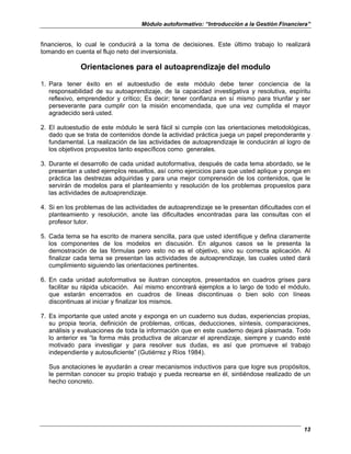 Módulo autoformativo: “Introducción a la Gestión Financiera”
13
financieros, lo cual le conducirá a la toma de decisiones. Este último trabajo lo realizará
tomando en cuenta el flujo neto del inversionista.
Orientaciones para el autoaprendizaje del modulo
1. Para tener éxito en el autoestudio de este módulo debe tener conciencia de la
responsabilidad de su autoaprendizaje, de la capacidad investigativa y resolutiva, espíritu
reflexivo, emprendedor y crítico; Es decir; tener confianza en sí mismo para triunfar y ser
perseverante para cumplir con la misión encomendada, que una vez cumplida el mayor
agradecido será usted.
2. El autoestudio de este módulo le será fácil si cumple con las orientaciones metodológicas,
dado que se trata de contenidos donde la actividad práctica juega un papel preponderante y
fundamental. La realización de las actividades de autoaprendizaje le conducirán al logro de
los objetivos propuestos tanto específicos como generales.
3. Durante el desarrollo de cada unidad autoformativa, después de cada tema abordado, se le
presentan a usted ejemplos resueltos, así como ejercicios para que usted aplique y ponga en
práctica las destrezas adquiridas y para una mejor comprensión de los contenidos, que le
servirán de modelos para el planteamiento y resolución de los problemas propuestos para
las actividades de autoaprendizaje.
4. Si en los problemas de las actividades de autoaprendizaje se le presentan dificultades con el
planteamiento y resolución, anote las dificultades encontradas para las consultas con el
profesor tutor.
5. Cada tema se ha escrito de manera sencilla, para que usted identifique y defina claramente
los componentes de los modelos en discusión. En algunos casos se le presenta la
demostración de las fórmulas pero esto no es el objetivo, sino su correcta aplicación. Al
finalizar cada tema se presentan las actividades de autoaprendizaje, las cuales usted dará
cumplimiento siguiendo las orientaciones pertinentes.
6. En cada unidad autoformativa se ilustran conceptos, presentados en cuadros grises para
facilitar su rápida ubicación. Así mismo encontrará ejemplos a lo largo de todo el módulo,
que estarán encerrados en cuadros de líneas discontinuas o bien solo con líneas
discontinuas al iniciar y finalizar los mismos.
7. Es importante que usted anote y exponga en un cuaderno sus dudas, experiencias propias,
su propia teoría, definición de problemas, criticas, deducciones, síntesis, comparaciones,
análisis y evaluaciones de toda la información que en este cuaderno dejará plasmada. Todo
lo anterior es “la forma más productiva de alcanzar el aprendizaje, siempre y cuando esté
motivado para investigar y para resolver sus dudas, es así que promueve el trabajo
independiente y autosuficiente” (Gutiérrez y Ríos 1984).
Sus anotaciones le ayudarán a crear mecanismos inductivos para que logre sus propósitos,
le permitan conocer su propio trabajo y pueda recrearse en él, sintiéndose realizado de un
hecho concreto.
 