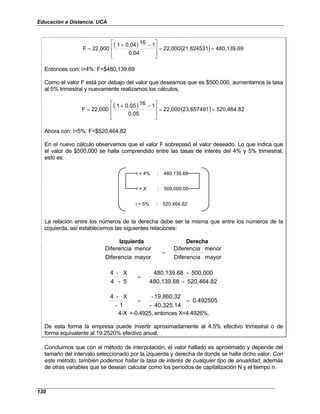 Educación a Distancia. UCA
130
( ) ( ) 480,139.69
21.824531
22,000
0.04
1
16
0.04
1
22,000
F =
=







 −
+
=
Entonces con: i=4%: F=$480,139.69
Como el valor F está por debajo del valor que deseamos que es $500,000, aumentamos la tasa
al 5% trimestral y nuevamente realizamos los cálculos,
( ) ( ) 520,464.82
23.657491
22,000
0.05
1
16
0.05
1
22,000
F =
=







 −
+
=
Ahora con: i=5%: F=$520,464.82
En el nuevo cálculo observamos que el valor F sobrepasó el valor deseado. Lo que indica que
el valor de $500,000 se halla comprendido entre las tasas de interés del 4% y 5% trimestral,
esto es:
i = 4% : 480,139.68
i = X : 500,000.00
i = 5% : 520,464.82
La relación entre los números de la derecha debe ser la misma que entre los números de la
izquierda, así establecemos las siguientes relaciones:
Izquierda Derecha
mayor
Diferencia
menor
Diferencia
mayor
Diferencia
menor
Diferencia
=
520,464.82
-
480,139.68
500,000
-
480,139.68
5
-
4
X
-
4
=
0.492505
40,325.14
-
19,860.32
-
1
-
X
-
4
=
=
4-X =-0.4925, entonces X=4.4926%.
De esta forma la empresa puede invertir aproximadamente al 4.5% efectivo trimestral o de
forma equivalente al 19.2520% efectivo anual.
Concluimos que con el método de interpolación, el valor hallado es aproximado y depende del
tamaño del intervalo seleccionado por la izquierda y derecha de donde se halla dicho valor. Con
este método, también podemos hallar la tasa de interés de cualquier tipo de anualidad, además
de otras variables que se desean calcular como los períodos de capitalización N y el tiempo n.
 