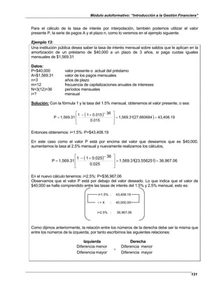 Módulo autoformativo: “Introducción a la Gestión Financiera”
131
Para el cálculo de la tasa de interés por interpolación, también podemos utilizar el valor
presente P, la serie de pagos A y el plazo n, como lo veremos en el ejemplo siguiente.
Ejemplo 13:
Una institución pública desea saber la tasa de interés mensual sobre saldos que le aplican en la
amortización de un préstamo de $40,000 a un plazo de 3 años, si paga cuotas iguales
mensuales de $1,569.31
Datos:
P=$40,000 valor presente o actual del préstamo
A=$1,569.31 valor de los pagos mensuales
n=3 años de plazo
m=12 frecuencia de capitalizaciones anuales de intereses
N=3(12)=36 períodos mensuales
i=? mensual
Solución: Con la fórmula 1 y la tasa del 1.5% mensual, obtenemos el valor presente, o sea:
( ) ( ) 43,408.19
27.660684
1,569.31
0.015
36
0.015
1
1
1,569.31
P =
=







 −
+
−
=
Entonces obtenemos: i=1.5%: P=$43,408.19
En este caso como el valor P está por encima del valor que deseamos que es $40,000,
aumentamos la tasa al 2.5% mensual y nuevamente realizamos los cálculos,
( ) ( ) 36,967.06
23.556251
1,569.31
0.025
36
0.025
1
1
1,569.31
P =
=







 −
+
−
=
En el nuevo cálculo tenemos: i=2.5%: P=$36,967.06
Observamos que el valor P está por debajo del valor deseado. Lo que indica que el valor de
$40,000 se halla comprendido entre las tasas de interés del 1.5% y 2.5% mensual, esto es:
i=1.5% : 43,408.19
i = X : 40,000.00
i=2.5% : 36,967.06
Como dijimos anteriormente, la relación entre los números de la derecha debe ser la misma que
entre los números de la izquierda, por tanto escribimos las siguientes relaciones:
Izquierda Derecha
mayor
Diferencia
menor
Diferencia
mayor
Diferencia
menor
Diferencia
=
 