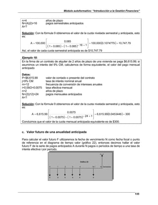 Módulo autoformativo: “Introducción a la Gestión Financiera”
135
n=4 años de plazo
N=(4)(2)=16 pagos semestrales anticipados
A=?
Solución: Con la fórmula 9 obtenemos el valor de la cuota nivelada semestral y anticipada, esto
es:
( ) ( )
( ) 10,747.79
0.1074779
100,000
1
16
0.085
1
0.085
1
0.085
100,000
A =
=








+
−
+
−
+
=
Así, el valor de cada cuota semestral anticipada es de $10,747.79
Ejemplo 18:
En la firma de un contrato de alquiler de 2 años de plazo de una vivienda se paga $6,615.99; si
asumimos un interés del 9% CM, calculemos de forma equivalente, el valor del pago mensual
anticipado
Datos:
P=$6,615.99 valor de contado o presente del contrato
j=9% CM tasa de interés nominal anual
m=12 frecuencia de conversión de intereses anuales
i=0.09/2=0.0075 tasa efectiva mensual
n=2 años de plazo
N=(2)(12)=24 pagos mensuales anticipados
A=?
Solución: Con la fórmula 9 obtenemos el valor de la cuota nivelada semestral y anticipada, esto
es:
( ) ( )
( ) 300
0.0453446
6,615.99
1
24
0.0075
1
0.0075
1
0.0075
6,615.99
A =
=








+
−
+
−
+
=
Concluimos que el valor de la cuota mensual anticipada equivalente es de $300.
c. Valor futuro de una anualidad anticipada
Para calcular el valor futuro F utilizaremos la fecha de vencimiento N como fecha focal o punto
de referencia en el diagrama de tiempo valor (gráfico 22), entonces decimos hallar el valor
futuro F de la serie de pagos anticipados A durante N pagos o períodos de tiempo a una tasa de
interés efectiva i por período.
F = ?
0 1 2 3 4 . . . N-1 N Semestres
A A A A A A
Gráfico 22
 