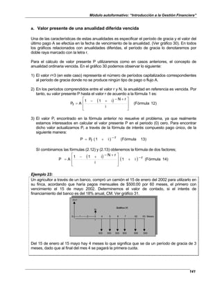 Módulo autoformativo: “Introducción a la Gestión Financiera”
141
a. Valor presente de una anualidad diferida vencida
Una de las características de estas anualidades es especificar el período de gracia y el valor del
último pago A se efectúa en la fecha de vencimiento de la anualidad. (Ver gráfico 30). En todos
los gráficos relacionados con anualidades diferidas, el período de gracia lo denotaremos por
doble raya marcado con la letra r.
Para el cálculo de valor presente P utilizaremos como en casos anteriores, el concepto de
anualidad ordinaria vencida. En el gráfico 30 podemos observar lo siguiente:
1) El valor r=3 (en este caso) representa el número de períodos capitalizados correspondientes
al período de gracia donde no se produce ningún tipo de pago o flujo A.
2) En los períodos comprendidos entre el valor r y N, la anualidad en referencia es vencida. Por
tanto, su valor presente P hasta el valor r de acuerdo a la fórmula 1 es:
( ) 2)
1
(Fórmula
i
r
N
i
1
1
A
r
P







 +
−
+
−
=
3) El valor Pr encontrado en la fórmula anterior no resuelve el problema, ya que realmente
estamos interesados en calcular el valor presente P en el periodo (0) cero. Para encontrar
dicho valor actualizamos Pr a través de la fórmula de interés compuesto pago único, de la
siguiente manera:
13)
(Fórmula
r
)
i
1
(
r
P
P −
+
=
SI combinamos las fórmulas (2.12) y (2.13) obtenemos la fórmula de dos factores;
( ) ( ) 14)
(Fórmula
r
i
1
i
r
N
i
1
1
A
P −
+







 +
−
+
−
=
Ejemplo 23:
Un agricultor a través de un banco, compró un camión el 15 de enero del 2002 para utilizarlo en
su finca, acordando que haría pagos mensuales de $500.00 por 60 meses, el primero con
vencimiento el 15 de mayo 2002. Determinemos el valor de contado, si el interés de
financiamiento del banco es del 18% anual, CM. Ver gráfico 31.
P=?
Pr
0--------1--------2--------3 4 5 6 7 . . . 62 63 Meses
r
500 500 500 500 500 500
Gráfico 31
Del 15 de enero al 15 mayo hay 4 meses lo que significa que se da un período de gracia de 3
meses, dado que al final del mes 4 se pagará la primera cuota.
 