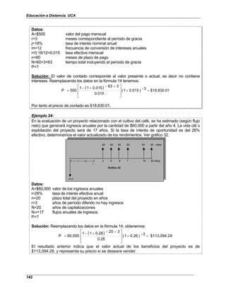 Educación a Distancia. UCA
142
Datos:
A=$500 valor del pago mensual
r=3 meses correspondiente al período de gracia
j=18% tasa de interés nominal anual
m=12 frecuencia de conversión de intereses anuales
i=0.18/12=0.015 tasa efectiva mensual
n=60 meses de plazo de pago
N=60+3=63 tiempo total incluyendo el período de gracia
P=?
Solución: El valor de contado corresponde al valor presente o actual, es decir no contiene
intereses. Reemplazando los datos en la fórmula 14 tenemos:
( ) $18,830.01
3
-
)
0.015
1
(
0.015
3
63
0.015
1
1
500
P =
+







 +
−
+
−
=
Por tanto el precio de contado es $18,830.01.
Ejemplo 24:
En la evaluación de un proyecto relacionado con el cultivo del café, se ha estimado (según flujo
neto) que generará ingresos anuales por la cantidad de $60,000 a partir del año 4. La vida útil o
explotación del proyecto será de 17 años. Si la tasa de interés de oportunidad es del 26%
efectivo, determinemos el valor actualizado de los rendimientos. Ver gráfico 32.
60 60 60 60 60 60 miles
r
Gráfico 32
P=?
0-------1-------2--------3 4 5 6 7 . . . 19 20 Años
Datos:
A=$60,000 valor de los ingresos anuales
i=26% tasa de interés efectiva anual
n=20 plazo total del proyecto en años
r=3 años de período diferido no hay ingresos
N=20 años de capitalizaciones
N-r=17 flujos anuales de ingresos
P=?
Solución: Reemplazando los datos en la fórmula 14, obtenemos:
( ) 8
$113,094.2
3
-
)
0.26
1
(
0.26
3
20
0.26
1
1
60,000
P =
+







 +
−
+
−
=
El resultado anterior indica que el valor actual de los beneficios del proyecto es de
$113,094.28, y representa su precio si se deseara vender.
 