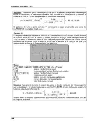 Educación a Distancia. UCA
144
Solución: Observemos que durante el periodo de gracia el gobierno no liquida los intereses por
lo que se capitalizan y el préstamo aumenta de valor. El valor de la cuota anual A lo hallamos a
través de la fórmula 15, así; reemplazando la información obtenemos:
( )
( )
.89
$3,148,764
10
30
0.038
1
1
0.038
10
0.038
1
30,000,000
A =








+
−
+
−
+
=
El gobierno de turno a partir del año 11 comenzará a pagar anualmente una suma de
$3,148,764.89 en un plazo de 20 años.
Ejemplo 26:
La empresa Bella Vista adquiere un vehículo en una casa distribuidora de autos nuevos; el valor
de contado es de $20,500 al crédito lo obtiene realizando un pago inicial correspondiente al
15% y el saldo lo financia un banco al 17% CM para pagarse en un plazo de 5 años, con la
condición que el primer pago se efectúa en el mes 3 posterior a la compra. Se pide que
determinemos el valor de la cuota mensual. Ver gráfico 35.
P=17,425
0...........1...........2 3 4 5 6 . . . 61 62 Meses
r
A = ? A = ? A = ? A = ? A = ? A = ?
Gráfico 35
Datos:
P=$20,500-0.15(20,500)=20,500-3,075=$17,425 valor a financiar
j=17% tasa de interés nominal anual
m=12 frecuencia de conversión de intereses anuales
i=0.17/12=0.014166 tasa de interés efectiva mensual
r=2 meses de período gracia
N=62 total de períodos mensuales capitalizados
N-r=60 número de cuotas mensuales iguales
A=? valor de la cuota mensual
Solución: Nuevamente durante el periodo de gracia el deudor no liquida los intereses por lo
que se capitalizan y el préstamo alcanza un valor de $17,922.18. El valor de la cuota anual A, lo
hallamos a través de la fórmula 15.
( )
( )
$445.40
2
62
0.014166
1
1
0.014166
2
0.014166
1
17,425
A =








+
−
+
−
+
=
De esta forma la empresa a partir del mes 3 comenzará a pagar una cuota mensual de $445.40
en un plazo de 5 años.
 