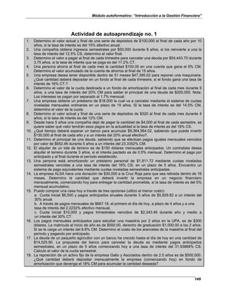 Módulo autoformativo: “Introducción a la Gestión Financiera”
149
Actividad de autoaprendizaje no. 1
1. Determino el valor actual y final de una serie de depósitos de $100,000 al final de cada año por 10
años, si la tasa de interés es del 15% efectivo anual.
2. Una compañía obtiene ingresos semestrales por $50,000 durante 8 años, si los reinvierte a una la
tasa de interés del 12.5% CS, determino el valor final.
3. Determino el valor a pagar al final de cada trimestre para cancelar una deuda por $54,443.70 durante
3.75 años, si la tasa de interés que se paga es del 17.2% CT.
4. Una persona ahorra al final de cada mes la cantidad $100.00 en una cuenta que gana el 9% CM.
Determino el valor acumulado de la cuenta de ahorros al final de 15 años.
5. Una empresa desea tener disponible dentro de 51 meses $47,395.02 para reponer una maquinaria.
¿Qué cantidad deberá depositar en un fondo al final de cada trimestre, si el fondo gana una tasa de
interés de 16% CT.?
6. Determino el valor de la cuota destinada a un fondo de amortización al final de cada mes durante 5
años, a una tasa de interés del 20% CM para saldar el principal de una deuda de $200,000. Nota.
Los intereses se pagan por separado al 1.7% mensual.
7. Una empresa obtiene un préstamo de $18,000 la cual va a cancelar mediante el sistema de cuotas
niveladas mensuales ordinarias en un plazo de 15 años. Si la tasa de interés es del 14.5% CM,
determino el valor de la cuota.
8. Determino el valor actual y final de una serie de depósitos de $320 al final de cada mes durante 4
años, si la tasa de interés es del 12% CM.
9. Desde hace 5 años una compañía dejó de pagar la cantidad de $4,000 al final de cada semestre, se
quiere saber qué valor tendrán esos pagos en la actualidad si la tasa de interés es del 18% CS.
10. ¿Qué tiempo deberá esperar un banco para acumular $9,364,564.02, sabiendo que puede invertir
$130,000 al final de cada año y a un interés del 20% anual efectivo?.
11. Determino el principal de una deuda, sabiendo que se efectúan pagos iguales mensuales vencidos
por valor de $652.46 durante 5 años a un interés del 23.3352% CM.
12. El alquiler de un lote de terreno es de $150 dólares mensuales anticipados. Un contratista desea
alquilar el terreno durante 3 años, si el interés pactado es de 0.5% mensual. Determino el pago por
anticipado y al final durante el período establecido.
13. Una persona está amortizando un préstamo personal de $1,811.72 mediante cuotas niveladas
semestrales vencidas a una tasa de interés del 16% CS, en un plazo de 5 años. Encuentro un
sistema de pago equivalentes mediante cuotas niveladas semestrales anticipadas.
14. La empresa ALSA hace una donación de $30,000 a la Cruz Roja para que sea retirada dentro de 16
meses. Determino la cantidad que deberá invertir la empresa en un negocio financiero
mensualmente, comenzando hoy para entregar la cantidad prometida, si la tasa de interés es del 5%
mensual acumulativo.
15. Puedo comprar una casa hoy a través de tres opciones (utilizo el menor costo):
a. Cuota inicial $6,500 y pagos anticipados anuales durante 3 años de $5,929.82 a un interés del
30% anual.
b. A través de pagos mensuales de $667.18, el primero el día de hoy, a plazo de 4 años y a una
tasa de interés del 2.2232% efectivo mensual.
c. Cuota inicial $10,000 y pagos trimestrales vencidos de $2,343.49 durante año y medio a
un interés del 30% CT.
16. Los pagos mensuales anticipados para estudiar una maestría por 2 años en la UPA, es de $300
dólares. La matrícula al inicio de año es de $500.00, derecho de graduación $1,000.00 a los 2 años.
Si se le carga un interés del 6.6% CM. Determino el costo de los aranceles de la maestría al final del
período y pagando por anticipado.
17. La deuda de un pequeño agricultor con un banco ha crecido hasta el día de hoy en una cantidad de
$14,525.90. La propuesta del banco para cancelar la deuda es mediante pagos anticipados
semestrales, en un plazo de 5 años comenzando hoy a una tasa de interés del 31.93868% CS.
Calculo el valor de la cuota semestral.
18. La reposición de un activo fijo de la empresa Gallo y Asociados dentro de 2.5 años es de $500,000.
¿Qué cantidad deberá depositar mensualmente la empresa (comenzando hoy) en fondo de
amortización que devenga el 18% CM para acumular la cantidad deseada?
 