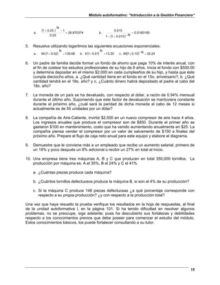 Módulo autoformativo: “Introducción a la Gestión Financiera”
15
( )
( )
0.0180185
N
0.015
1
1
0.015
.
b
26.870374
0.03
1
N
0.03
1
.
a =
−
+
−
=
−
+
5. Resuelva utilizando logaritmos las siguientes ecuaciones exponenciales:
( ) ( ) ( ) 35.24
N
0.15
1
85
.
c
13.30
N
0.01
1
6
.
b
139.68
N
0.02
1
94
.
a =
−
+
=
+
=
+
6. Un padre de familia decide formar un fondo de ahorro que paga 10% de interés anual, con
el fin de costear los estudios profesionales de su hijo de 8 años. Inicia el fondo con $500.00
y determina depositar en el mismo $2,000 en cada cumpleaños de su hijo, y hasta que éste
cumpla dieciocho años. a. ¿Qué cantidad tiene en el fondo en el 15o. aniversario?; b. ¿Qué
cantidad tendrá en el 18o. año? y c. ¿Cuánto dinero habrá depositado el padre al cabo del
18o. año?
7. La moneda de un país se ha devaluado, con respecto al dólar, a razón de 0.94% mensual
durante el último año. Suponiendo que este factor de devaluación se mantuviera constante
durante el próximo año, ¿cuál será la paridad de dicha moneda al cabo de 12 meses si
actualmente es de 55 unidades por un dólar?
8. La compañía de Aire-Caliente, invirtió $2,500 en un nuevo compresor de aire hace 4 años.
Los ingresos anuales que produce el compresor son de $850. Durante el primer año se
gastaron $100 en mantenimiento, costo que ha venido aumentando anualmente en $25. La
compañía piensa vender el compresor por un valor de salvamento de $150 a finales del
próximo año. Prepare el flujo de caja neto anual para este equipo y elabore el diagrama.
9. Demuestre que le conviene más a un empleado que recibe un aumento salarial; primero de
un 18% y poco después un 8% adicional o recibir un 27% en total al inicio.
10. Una empresa tiene tres máquinas A, B y C que producen en total 350,000 tornillos. La
producción por máquina es: A el 35%, B el 24% y C el 41%
a. ¿Cuántas piezas produce cada máquina?
b. ¿Cuántos tornillos defectuosos produce la máquina B, si son el 4% de su producción?
c. Si la máquina C produce 148 piezas defectuosas ¿a qué porcentaje corresponde con
respecto a su propia producción? ¿y con respecto a la producción total?
Una vez que haya resuelto la prueba verifique los resultados en la hoja de respuestas, al final
de la unidad autoformativa I, en la página 101. Si ha tenido dificultad en resolver algunos
problemas, no se preocupe, siga adelante; pues ha descubierto sus fortalezas y debilidades
respecto a los conocimientos previos que debe poseer para comenzar el estudio del módulo.
Estos conocimientos básicos, los puede fortalecer consultando a su tutor.
 