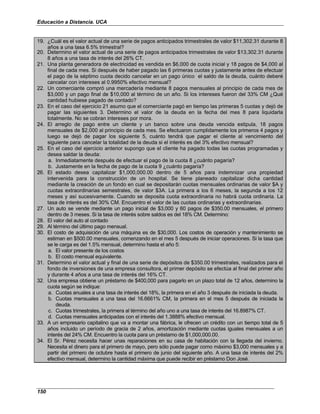 Educación a Distancia. UCA
150
19. ¿Cuál es el valor actual de una serie de pagos anticipados trimestrales de valor $11,302.31 durante 8
años a una tasa 6.5% trimestral?
20. Determino el valor actual de una serie de pagos anticipados trimestrales de valor $13,302.31 durante
8 años a una tasa de interés del 26% CT.
21. Una planta generadora de electricidad es vendida en $6,000 de cuota inicial y 18 pagos de $4,000 al
final de cada mes. Si después de haber pagado las 6 primeras cuotas y justamente antes de efectuar
el pago de la séptimo cuota decido cancelar en un pago único el saldo de la deuda, cuánto deberé
cancelar con intereses al 0.9950% efectivo mensual?
22. Un comerciante compró una mercadería mediante 8 pagos mensuales al principio de cada mes de
$3,000 y un pago final de $10,000 al término de un año. Si los intereses fueron del 33% CM ¿Qué
cantidad hubiese pagado de contado?
23. En el caso del ejercicio 21 asumo que el comerciante pagó en tiempo las primeras 5 cuotas y dejó de
pagar las siguientes 3. Determino el valor de la deuda en la fecha del mes 8 para liquidarla
totalmente. No se cobran intereses por mora.
24. El arreglo de pago entre un cliente y un banco sobre una deuda vencida estipula, 18 pagos
mensuales de $2,000 al principio de cada mes. Se efectuaron cumplidamente los primeros 4 pagos y
luego se dejó de pagar los siguiente 5, cuánto tendrá que pagar el cliente al vencimiento del
siguiente para cancelar la totalidad de la deuda si el interés es del 3% efectivo mensual?
25. En el caso del ejercicio anterior supongo que el cliente ha pagado todas las cuotas programadas y
desea saldar la deuda:
a. Inmediatamente después de efectuar el pago de la cuota 8 ¿cuánto pagaría?
b. Justamente en la fecha de pago de la cuota 9 ¿cuánto pagaría?
26. El estado desea capitalizar $1,000,000.00 dentro de 5 años para indemnizar una propiedad
intervenida para la construcción de un hospital. Se tiene planeado capitalizar dicha cantidad
mediante la creación de un fondo en cual se depositarán cuotas mensuales ordinarias de valor $A y
cuotas extraordinarias semestrales, de valor $3A. La primera a los 6 meses, la segunda a los 12
meses y así sucesivamente. Cuando se deposita cuota extraordinaria no habrá cuota ordinaria. La
tasa de interés es del 30% CM. Encuentro el valor de las cuotas ordinarias y extraordinarias.
27. Un auto se vende mediante un pago inicial de $3,000 y 60 pagos de $350.00 mensuales, el primero
dentro de 3 meses. Si la tasa de interés sobre saldos es del 18% CM. Determino:
28. El valor del auto al contado
29. Al término del último pago mensual.
30. El costo de adquisición de una máquina es de $30,000. Los costos de operación y mantenimiento se
estiman en $500.00 mensuales, comenzando en el mes 5 después de iniciar operaciones. Si la tasa que
se le carga es del 1.5% mensual, determino hasta el año 5:
a. El valor presente de los costos
b. El costo mensual equivalente.
31. Determino el valor actual y final de una serie de depósitos de $350.00 trimestrales, realizados para el
fondo de inversiones de una empresa consultora, el primer depósito se efectúa al final del primer año
y durante 4 años a una tasa de interés del 16% CT.
32. Una empresa obtiene un préstamo de $400,000 para pagarlo en un plazo total de 12 años, determino la
cuota según se indique:
a. Cuotas anuales a una tasa de interés del 18%, la primera en el año 3 después de iniciada la deuda.
b. Cuotas mensuales a una tasa del 16.6661% CM, la primera en el mes 5 después de iniciada la
deuda.
c. Cuotas trimestrales, la primera al término del año uno a una tasa de interés del 16.8987% CT.
d. Cuotas mensuales anticipadas con el interés del 1.3888% efectivo mensual.
33. A un empresario capitalino que va a montar una fábrica, le ofrecen un crédito con un tiempo total de 5
años incluido un período de gracia de 2 años, amortización mediante cuotas iguales mensuales a un
interés del 24% CM. Encuentro la cuota para un préstamo de $1,000,000.00.
34. El Sr. Pérez necesita hacer unas reparaciones en su casa de habitación con la llegada del invierno.
Necesita el dinero para el primero de mayo, pero sólo puede pagar como máximo $3,000 mensuales y a
partir del primero de octubre hasta el primero de junio del siguiente año. A una tasa de interés del 2%
efectivo mensual, determino la cantidad máxima que puede recibir en préstamo Don José.
 