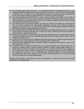 Módulo autoformativo: “Introducción a la Gestión Financiera”
151
35. Una compañía deberá pagar pensiones a sus trabajadores jubilados trimestralmente hasta por una
cantidad de $20,000 durante 5 años, el primer pago lo hará dentro de un año. Para este fin la compañía
ha decidido hacer un depósito en una institución bancaria para que le permita asumir las obligaciones
futuras. Si el depósito devenga un interés del 8.00% CT, determino el valor del depósito.
36. Una empresa desea reunir $3,000,000 en 5 años, haciendo depósitos trimestrales en una cuenta de
ahorros que paga el 12% CT por períodos vencidos y completos. Después de 2 años el banco elevó la
tasa de interés en sus cuentas de ahorro al 18% CT. De continuar haciendo depósitos de igual cantidad
cuál será el capital reunido al final de 5 años?
37. Una persona compra un automóvil valorado de contado en $18,000. Si le exigen una cuota inicial del
10% y el saldo lo cancela en 60 cuotas iguales mensuales, la primera a los 3 meses de iniciada la
operación. ¿Cuál es la cuota, si los intereses son del 18% CM? ¿Cuánto pagaría si deseara cancelar el
saldo insoluto justamente antes y después de la cuota 28?
38. Una institución desea reunir $300,000 mediante 6 depósitos semestrales iguales vencidos con un interés
del 5% efectivo semestral:¿Cuál debe ser el valor de la cuota ? Calculo que tanto del incremento al
fondo es debido a intereses en el período.
39. Determino el valor actual y final de una cuenta de ahorros que se abrió con un capital inicial de $1,200
un depósito de $860 a los 3 meses y depósitos mensuales de $324.50 desde el mes 5 hasta el mes 18
inclusive, interés del 6% CM.
40. ¿Cuál es el valor actual y final de una obligación financiera que inicia a los 4 meses a través de pagos de
$455.38 que tiene un plazo total de 42 meses con intereses del 21.7051% CM?
41. Determino el valor actual de 36 pagos mensuales de $500 y en pago extra de $5,000 en el año 2 a una
tasa de interés del 12% CM.
42. El gobierno obtuvo un préstamo internacional por 40 millones de dólares para el financiamiento de un
proyecto de carácter social. El préstamo deberá cancelarse mediante cuotas iguales anuales, en un
tiempo total de 20 años que incluyen 5 años de gracia y a un interés del 4% anual. Con el objetivo de
que la amortización anual se reduzca, el gobierno se ha comprometido efectuar cuotas extraordinarias
de 5 millones en los años 10, 15 y 20 respectivamente; además del pago de la cuota programada
correspondiente a dichos años. Calculo: a. El valor de la cuota ordinaria anual. b. El valor de la cuota
anual si no se efectúan las cuotas extraordinarias.
Comparo las respuestas a esta actividad con las que aparecen en la página 195, al final de la unidad
autoformativa II, me retroalimento.
 