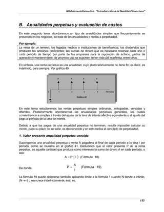 Módulo autoformativo: “Introducción a la Gestión Financiera”
153
B. Anualidades perpetuas y evaluación de costos
En este segundo tema abordaremos un tipo de anualidades simples que frecuentemente se
presentan en los negocios, se trata de las anualidades o rentas a perpetuidad.
Por ejemplo:
La renta de un terreno; los legados hechos a instituciones de beneficencia; los dividendos que
producen las acciones preferentes; las sumas de dinero que es necesario reservar cada año o
cada período de tiempo por parte de las empresas para la reposición de activos, gastos de
operación y mantenimiento de proyecto que se suponen tienen vida útil indefinida, entre otros.
En síntesis, una renta perpetua es una anualidad, cuyo plazo teóricamente no tiene fin; es decir, es
indefinido, para siempre. Ver gráfico 40.
A A A A
0 1 2 3 4 . . . Períodos
Gráfico 40
P
En este tema estudiaremos las rentas perpetuas simples ordinarias, anticipadas, vencidas y
diferidas. Posteriormente abordaremos las anualidades perpetuas generales, las cuales
convertiremos a simples a través del ajuste de la tasa de interés efectiva equivalente o el ajuste del
pago al período de la tasa de interés.
Debido a que los pagos de una anualidad perpetua no terminan, resulta imposible calcular su
monto, pues su plazo no se sabe, es desconocido y en esto radica el concepto de perpetuidad.
1. Valor presente anualidad perpetua vencida
Supongamos una anualidad perpetua o renta A pagadera al final de cada período a la tasa i por
período, como se muestra en el gráfico 41. Deducimos que el valor presente P de la renta
perpetua, es aquella cantidad que produce como intereses la suma de dinero A en cada período, o
sea:
( ) 18)
(Fórmula
i
P
A =
De donde: 19)
(Fórmula
i
A
P =
La fórmula 19 puede obtenerse también aplicando límite a la fórmula 1 cuando N tiende a infinito,
(N→∝) o sea crece indefinidamente, esto es;
 
