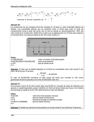 Educación a Distancia. UCA
154
( ) ( )
i
A
P
:
es
resultante
fórmula
la
entonces
0
i
A
i
N
i
1
A
N
lim
i
A
N
lim
i
N
i
1
1
A
N
lim
P
N
lim
=
−
=
−
+
∞
→
−
∞
→
=







 −
+
−
∞
→
=
∞
→
Ejemplo 30:
La construcción de una carretera entre dos ciudades A y B tiene un valor inicial $28 millones de
dólares. Los proyectistas estiman que es necesario crear un fondo para cubrir el costo de
mantenimiento anual a partir del primer año el cual se calcula en aproximadamente 1.26% del
valor inicial de la construcción. Determinar el valor que se deberá poner en el fondo para asegurar
el mantenimiento, si la tasa de interés es del 10% anual. Gráfico 41.
P=?
0 1 2 3 4 . . . Años
352,800 costo anual perpetuo
Gráfico 41
Datos:
C0=$28,000,000 costo o inversión inicial del proyecto
A=28,000,000(0.0126)=$352,800 costo anual perpetuo
i=10% tasa de interés anual
P=?
Solución: El valor que se deberá depositar en el fondo es considerado como valor actual P; por
tanto, de la fórmula 19 se tiene:
$3,528,000
0.10
352,800
P =
=
El valor de $3,528,000 constituye el valor actual del fondo que invertido al 10% anual
garantizará de forma perpetua una renta de $352,800 cada año.
Ejemplo 31:
Una persona mayor de 50 años recibe cada mes $2,000 en concepto de pago de intereses que
genera un capital depositado a plazo indefinido sin límite de tiempo hasta que muera. Si el interés
que devenga el capital es de 8% CM, determinemos el valor del depósito.
Datos:
A=$2,000 valor de la renta perpetua mensual
j=8% tasa de interés nominal anual
m=12 frecuencia de pago de intereses anuales
i=0.08/12=0.00666666 tasa de interés mensual
P=?
Solución: El capital que genera la renta perpetua es el valor actual P; por la fórmula 19 tenemos:
 
