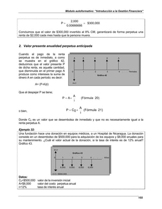 Módulo autoformativo: “Introducción a la Gestión Financiera”
155
$300,000
0.00666666
2,000
P =
=
Concluimos que el valor de $300,000 invertido al 8% CM, garantizará de forma perpetua una
renta de $2,000 cada mes hasta que la persona muera.
2. Valor presente anualidad perpetua anticipada
Cuando el pago de la renta
perpetua es de inmediato, a como
se muestra en el gráfico 42,
deducimos que el valor presente P
de dicha renta, es aquella cantidad,
que disminuida en el primer pago A
produce como intereses la suma de
dinero A en cada período; es decir:
A= (P-A)(i)
A A A A A
0 1 2 3 4 . . . Períodos
Gráfico 42
P=?
Que al despejar P se tiene;
20)
(Fórmula
i
A
A
P +
=
o bien, 1)
2
(Fórmula
i
A
0
C
P +
=
Donde C0 es un valor que se desembolsa de inmediato y que no es necesariamente igual a la
renta perpetua A.
Ejemplo 32:
Una fundación hace una donación en equipos médicos, a un Hospital de Nicaragua. La donación
consiste en un desembolso de $500,000 para la adquisición de los equipos y $8,000 anuales para
su mantenimiento. ¿Cuál el valor actual de la donación, si la tasa de interés es de 12% anual?
Gráfico 43.
P=?
0 1 2 3 4 . . . Años
8,000 8,000 8,000 8,000
C 0 = $500,000
Gráfico 43
Datos:
C0=$500,000 valor de la inversión inicial
A=$8,000 valor del costo perpetua anual
i=12% tasa de interés anual
 