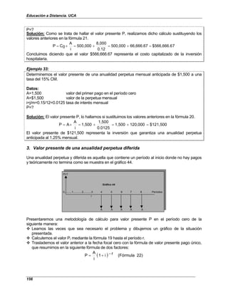 Educación a Distancia. UCA
156
P=?
Solución: Como se trata de hallar el valor presente P, realizamos dicho cálculo sustituyendo los
valores anteriores en la fórmula 21.
7
$566,666.6
66,666.67
500,000
0.12
8,000
500,000
i
A
0
C
P =
+
=
+
=
+
=
Concluimos diciendo que el valor $566,666.67 representa el costo capitalizado de la inversión
hospitalaria.
Ejemplo 33:
Determinemos el valor presente de una anualidad perpetua mensual anticipada de $1,500 a una
tasa del 15% CM.
Datos:
A=1,500 valor del primer pago en el período cero
A=$1,500 valor de la perpetua mensual
i=j/m=0.15/12=0.0125 tasa de interés mensual
P=?
Solución: El valor presente P, lo hallamos si sustituimos los valores anteriores en la fórmula 20.
$121,500
120,000
1,500
0.0125
1,500
1,500
i
A
A
P =
+
=
+
=
+
=
El valor presente de $121,500 representa la inversión que garantiza una anualidad perpetua
anticipada al 1.25% mensual.
3. Valor presente de una anualidad perpetua diferida
Una anualidad perpetua y diferida es aquella que contiene un período al inicio donde no hay pagos
y teóricamente no termina como se muestra en el gráfico 44.
P=?
0..........1............2...........3 4 5 6 7 8 . . . Períodos
r
A A A A A
Gráfico 44
Presentaremos una metodología de cálculo para valor presente P en el período cero de la
siguiente manera:
Leamos las veces que sea necesario el problema y dibujemos un gráfico de la situación
presentada.
Calculemos el valor Pr mediante la fórmula 19 hasta el período r.
Traslademos el valor anterior a la fecha focal cero con la fórmula de valor presente pago único,
que resumimos en la siguiente fórmula de dos factores:
( ) 22)
(Fórmula
r
i
1
i
A
P −
+
=
 