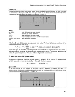 Módulo autoformativo: “Introducción a la Gestión Financiera”
157
Ejemplo 34:
El gerente financiero de una empresa desea saber que valor deberá depositar en este momento
en un fondo que devenga el 12% CM, para que dentro de un año se comience a retirar de forma
mensual una pensión de $10,000 de forma indefinida. Gráfico 45.
10 10 10 10 10 Miles
0..........1............2 . . . 11 12 13 14 15 16 . . . Períodos
r
Gráfico 45
P=?
Datos:
A=10,000 valor del pago mensual diferido
r=11 Número de meses diferidos
j=12% tasa de interés nominal anual
m=12 frecuencia de conversión de intereses anuales
i=j/m=0.12/12=0.01 tasa de interés mensual
P=?
Solución: El valor del depósito corresponde al valor actual P, el cual lo hallamos sustituyendo los
datos anteriores en la fórmula 22.
( ) ( ) ( ) 2
$896,323.7
0.896323
1,000,00
11
0.01
1
0.01
10,000
r
i
1
i
A
P =
=
−
+
=
−
+
=
Concluimos que el valor $896,323.72 representa la inversión de la empresa puesta en el fondo y
que garantiza una anualidad perpetua mensual diferida de $10,000 al 1% mensual. Notemos en el
gráfico 45 que en los primeros 11 meses el dinero depositado se capitaliza.
4. Valor del pago diferido perpetuo
Si deseamos calcular el valor del pago A diferido y perpetuo, de la fórmula 22 despejamos la
variable A, cuando conocemos el valor P, i y el período diferido r, esto es;
( )( ) 23)
(Fórmula
r
i
1
i
P
A +
=
Ejemplo 35:
Si el valor actual en una cuenta es de $133,446.37 y devenga un interés de 14% CM.
Determinemos el valor semestral de pagos en concepto de intereses de forma indefinida, el primer
desembolso será al término del año 4. Gráfico 46.
P=?
0--------1--------2 . . . 7 8 9 10 11 12 . . . Semestres
r
15 15 15 15 15 Miles
Gráfico 46
 