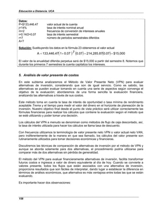 Educación a Distancia. UCA
158
Datos:
P=$133,446.47 valor actual de la cuenta
j=14% tasa de interés nominal anual
m=2 frecuencia de conversión de intereses anuales
i=0.14/2=0.07 tasa de interés semestral
r=7 número de periodos semestrales diferidos
A=?
Solución: Sustituyendo los datos en la fórmula 23 obtenemos el valor actual
( ) ( ) ( ) $15,000
0.07
214,285.87
0.07
7
0.07
1
133,446.47
A =
=
+
=
El valor de la anualidad diferida perpetua será de $15,000 a partir del semestre 8. Notemos que
durante los primeros 7 semestres la cuenta capitaliza los intereses.
5. Análisis de valor presente de costos
En este subtema analizaremos el Método de Valor Presente Neto (VPN) para evaluar
alternativas de inversión, considerando que son de igual servicio. Como es sabido, las
alternativas se pueden evaluar tomando en cuenta una serie de aspectos según convenga el
objetivo de la evaluación; abordaremos de una forma sencilla la evaluación financiera,
analizando las alternativas a través de sus costos.
Este método toma en cuenta la tasa de interés de oportunidad o tasa mínima de rendimiento
aceptable Trema y el tiempo para medir el valor del dinero en el horizonte de planeación de la
inversión. Nuestro objetivo final desde el punto de vista práctico será utilizar correctamente las
fórmulas financieras para realizar los cálculos que contiene la evaluación según el método que
se esté utilizando y poder tomar una decisión.
Los cálculos del VPN a menudo se denominan como métodos de flujo de caja descontado, así,
la tasa de interés utilizada para hacer los cálculos se llama tasa de descuento.
Con frecuencia utilizamos la terminología de valor presente neto VPN o valor actual neto VAN,
pero indiferentemente de la manera en que sea llamado, los cálculos del valor presente son
rutinariamente utilizados para tomar decisiones económicas y financieras.
Discutiremos las técnicas de comparación de alternativas de inversión por el método de VPN y
aunque se aborda solamente para dos alternativas, el procedimiento podría utilizarse para
comparar más de dos alternativas sin pérdida de generalidad.
El método del VPN para evaluar financieramente alternativas de inversión, facilita transformar
futuros costos e ingresos a valor de dinero equivalente al día de hoy. Cuando se convierte a
valores presente, todos los flujos que están asociados con una alternativa de inversión,
proporciona resultados que son fáciles de interpretar, dando lugar a establecer la diferencia en
términos de análisis económicos, que alternativa es más ventajosa entre todas las que se están
evaluando.
Es importante hacer dos observaciones:
 