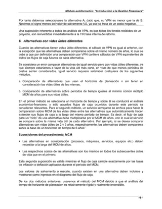 Módulo autoformativo: “Introducción a la Gestión Financiera”
161
Por tanto debemos seleccionarse la alternativa A, dado que, su VPN es menor que la de B.
Notemos el signo menos del valor de salvamento VS, ya que se trata de un costo negativo.
Una suposición inherente a todos los análisis de VPN, es que todos los fondos recibidos de un
proyecto, son reinvertidos inmediatamente a la TIR tasa interna de retorno.
6. Alternativas con vidas útiles diferentes
Cuando las alternativas tienen vidas útiles diferentes, el cálculo de VPN es igual al anterior, con
la excepción que las alternativas deben compararse sobre el mismo número de años, lo cual se
debe a que por definición una comparación por VPN conlleva cálculos de VPN equivalentes de
todos los flujos de caja futuros de cada alternativa.
Se considera un error comparar alternativas de igual servicio pero con vidas útiles diferentes, ya
que siempre estaríamos a favor de la vida útil más corta, en vista de que menos períodos de
costos serían considerados. Igual servicio requiere satisfacer cualquiera de los siguientes
métodos.
a. Comparación de alternativas que usan el horizonte de planeación n sin tener en
consideración las vidas útiles de las mismas.
b. Comparación de alternativas sobre períodos de tiempo iguales al mínimo común múltiplo
MCM de años para sus vidas útiles.
En el primer método se selecciona un horizonte de tiempo y sobre él se conducirá el análisis
económico-financiero, y sólo aquellos flujos de caja ocurridos durante este período se
consideran relevantes. Para el segundo método, un servicio semejante se archiva para hacer la
comparación sobre MCM de las vidas útiles entre las alternativas que automáticamente hacen
extender sus flujos de caja a lo largo del mismo período de tiempo. Es decir, el flujo de caja
para un "ciclo” de una alternativa debe multiplicarse por el MCM de años, con lo cual el servicio
se compara sobre la misma vida útil de cada alternativa. Por ejemplo, si se desea comparar
alternativas con vidas útiles de 2 y 3 años, respectivamente, las alternativas deben compararse
sobre la base de un horizonte de tiempo de 6 años”
Suposiciones del procedimiento. MCM
Las alternativas en consideración (procesos, máquinas, servicios, equipos etc.) deben
necesitar a la larga del MCM de años.
Los respectivos costos de las alternativas son los mismos en todos los subsecuentes ciclos
de vida que en el primero.
Esta segunda suposición es válida mientras el flujo de caja cambie exactamente por las tasas
de inflación o deflación aplicados durante el período del MCM.
Los valores de salvamento o rescate, cuando existen en una alternativa deben incluirse y
mostrarse como ingresos en el diagrama del flujo de caja.
De los dos métodos anteriores, usaremos el método del MCM debido a que el análisis del
tiempo de horizonte de planeación es relativamente rígido y realmente entendible.
 