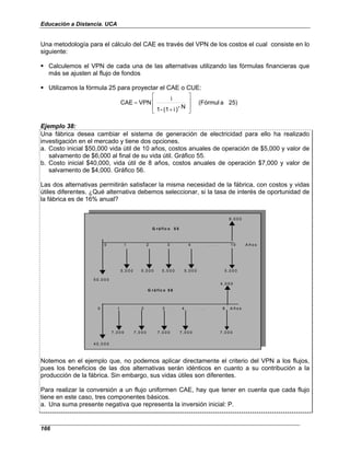 Educación a Distancia. UCA
166
Una metodología para el cálculo del CAE es través del VPN de los costos el cual consiste en lo
siguiente:
Calculemos el VPN de cada una de las alternativas utilizando las fórmulas financieras que
más se ajusten al flujo de fondos
Utilizamos la fórmula 25 para proyectar el CAE o CUE:
25)
a
(Fórmul
N
-
)
i
(1
-
1
i
VPN
CAE








+
=
Ejemplo 38:
Una fábrica desea cambiar el sistema de generación de electricidad para ello ha realizado
investigación en el mercado y tiene dos opciones.
a. Costo inicial $50,000 vida útil de 10 años, costos anuales de operación de $5,000 y valor de
salvamento de $6,000 al final de su vida útil. Gráfico 55.
b. Costo inicial $40,000, vida útil de 8 años, costos anuales de operación $7,000 y valor de
salvamento de $4,000. Gráfico 56.
Las dos alternativas permitirán satisfacer la misma necesidad de la fábrica, con costos y vidas
útiles diferentes. ¿Qué alternativa debemos seleccionar, si la tasa de interés de oportunidad de
la fábrica es de 16% anual?
6 ,0 0 0
0 1 2 3 4 . . . 1 0 A ñ o s
5 ,0 0 0 5 ,0 0 0 5 ,0 0 0 5 ,0 0 0 5 ,0 0 0
5 0 ,0 0 0
G r á fic o 5 5
4 ,0 0 0
0 1 2 3 4 . . . 8 A ñ o s
7 ,0 0 0 7 ,0 0 0 7 ,0 0 0 7 ,0 0 0 7 ,0 0 0
4 0 ,0 0 0
G r á fic o 5 6
Notemos en el ejemplo que, no podemos aplicar directamente el criterio del VPN a los flujos,
pues los beneficios de las dos alternativas serán idénticos en cuanto a su contribución a la
producción de la fábrica. Sin embargo, sus vidas útiles son diferentes.
Para realizar la conversión a un flujo uniformen CAE, hay que tener en cuenta que cada flujo
tiene en este caso, tres componentes básicos.
a. Una suma presente negativa que representa la inversión inicial: P.
 