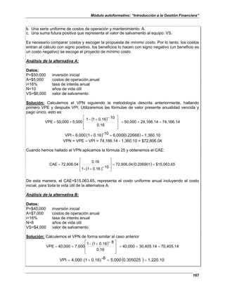 Módulo autoformativo: “Introducción a la Gestión Financiera”
167
b. Una serie uniforme de costos de operación y mantenimiento: A.
c. Una suma futura positiva que representa el valor de salvamento al equipo: VS.
Es necesario comparar costos y escoger la propuesta de mínimo costo. Por lo tanto, los costos
entran al cálculo con signo positivo, los beneficios lo hacen con signo negativo (un beneficio es
un costo negativo) se escoge el proyecto de mínimo costo.
Análisis de la alternativa A:
Datos:
P=$50,000 inversión inicial
A=$5,000 costos de operación anual
i=16% tasa de interés anual
N=10 años de vida útil
VS=$6,000 valor de salvamento
Solución: Calculemos el VPN siguiendo la metodología descrita anteriormente, hallando
primero VPE y después VPI. Utilizaremos las fórmulas de valor presente anualidad vencida y
pago único, esto es:
( ) 74,166.14
24,166.14
50,000
0.16
10
0.16
1
1
5,000
50,000
VPE =
+
=







 −
+
−
+
=
( ) 1,360.10
0.22668
6,000
-10
0.16)
(1
6,000
VPI =
=
+
=
VPN = VPE – VPI = 74,166.14 - 1,360.10 = $72,806.04
Cuando hemos hallado el VPN aplicamos la fórmula 25 y obtenemos el CAE:
( ) $15,063.65
0.206901
72,806.04
10
-
)
0.16
(1
-
1
0.16
72,806.04
CAE =
=








+
=
De esta manera, el CAE=$15,063.65, representa el costo uniforme anual incluyendo el costo
inicial, para toda la vida útil de la alternativa A.
Análisis de la alternativa B:
Datos:
P=$40,000 inversión inicial
A=$7,000 costos de operación anual
i=16% tasa de interés anual
N=8 años de vida útil
VS=$4,000 valor de salvamento
Solución: Calculemos el VPN de forma similar al caso anterior
( ) 70,405.14
30,405.14
40,000
0.16
8
0.16
1
1
7,000
40,000
VPE =
+
=







 −
+
−
+
=
( ) 1,220.10
0.305025
5,000
-8
0.16)
(1
4,000
VPI =
=
+
=
 