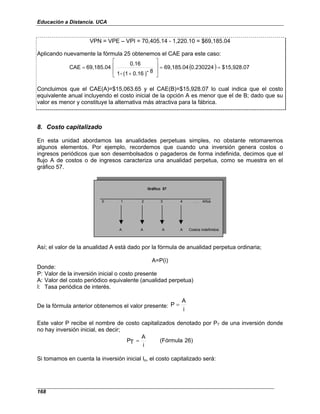 Educación a Distancia. UCA
168
VPN = VPE – VPI = 70,405.14 - 1,220.10 = $69,185.04
Aplicando nuevamente la fórmula 25 obtenemos el CAE para este caso:
( ) $15,928.07
0.230224
69,185.04
8
-
)
0.16
(1
-
1
0.16
69,185.04
CAE =
=








+
=
Concluimos que el CAE(A)=$15,063.65 y el CAE(B)=$15,928.07 lo cual indica que el costo
equivalente anual incluyendo el costo inicial de la opción A es menor que el de B; dado que su
valor es menor y constituye la alternativa más atractiva para la fábrica.
8. Costo capitalizado
En esta unidad abordamos las anualidades perpetuas simples, no obstante retomaremos
algunos elementos. Por ejemplo, recordemos que cuando una inversión genera costos o
ingresos periódicos que son desembolsados o pagaderos de forma indefinida, decimos que el
flujo A de costos o de ingresos caracteriza una anualidad perpetua, como se muestra en el
gráfico 57.
0 1 2 3 4 . . . Años
A A A A Costos indefinidos
Gráfico 57
Así; el valor de la anualidad A está dado por la fórmula de anualidad perpetua ordinaria;
A=P(i)
Donde:
P: Valor de la inversión inicial o costo presente
A: Valor del costo periódico equivalente (anualidad perpetua)
I: Tasa periódica de interés.
De la fórmula anterior obtenemos el valor presente:
i
A
P =
Este valor P recibe el nombre de costo capitalizados denotado por PT de una inversión donde
no hay inversión inicial, es decir;
26)
(Fórmula
i
A
T
P =
Si tomamos en cuenta la inversión inicial Io, el costo capitalizado será:
 