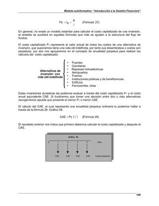 Módulo autoformativo: “Introducción a la Gestión Financiera”
169
27)
(Fórmula
i
A
o
I
T
P +
=
En general, no existe un modelo estándar para calcular el costo capitalizado de una inversión,
el analista se auxiliará en aquellas fórmulas que más se ajusten a la estructura del flujo de
fondos.
El costo capitalizado PT representa el valor actual de todos los costos de una alternativa de
inversión, que suponemos tiene una vida útil indefinida, por tanto sus desembolsos o costos son
perpetuos, por eso nos apoyaremos en el concepto de anualidad perpetua para realizar los
cálculos del costo capitalizado.
• Puentes
• Carreteras
• Represas hidroeléctricas
• Aeropuertos
• Puertos
• Instituciones públicas y de beneficencias
• Edificios
• Ferrocarriles, otras
Alternativas de
inversión con
vida útil indefinida
Estas inversiones duraderas las podemos evaluar a través del costo capitalizado PT y el costo
anual equivalente CAE. Si tuviéramos que tomar una decisión entre dos o más alternativas
escogeríamos aquella que presente el menor PT o menor CAE.
El cálculo del CAE, el cual representa una anualidad perpetua ordinaria lo podemos hallar a
través de la fórmula 28. Gráfico 58.
( ) 28)
Fórmula
i
T
P
CAE (
=
El resultado anterior nos indica que primero debemos calcular el costo capitalizado y después el
CAE.
0 1 2 3 4 . . . Años
CAE CAE CAE CAE Costos perpetuos
Gráfico 58
 