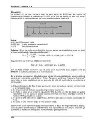 Educación a Distancia. UCA
170
Ejemplo 39:
La construcción de una carretera tiene un valor inicial de $1,000,000, los costos de
mantenimiento anuales se estiman en $25,000, si la tasa de interés es del 16% anual.
Determinemos el costo capitalizado y el costo anual equivalente. Gráfico 59.
0 1 2 3 4 . . . Años
25,000 25,000 25,000 25,000 Costos anuales indefinidos
1,000,000
Gráfico 59
Datos:
I0=$1,000,000 inversión inicial
A=$25,000 costos anuales de mantenimiento
i=16% tasa de interés anual
Solución: Como los costos son indefinidos, decimos que es una anualidad perpetua, por tanto
el costo capitalizado lo hallamos por la fórmula 27.
$1,156,250
1,000,000
156,250
1,000,000
0.16
25,000
i
A
T
P =
+
=
+
=
=
Seguidamente por la fórmula 28 obtenemos el CAE:
( ) ( ) $185,000
0.16
1,156,250
i
T
P
CAE =
=
=
Del resultado anterior concluimos que el costo anual equivalente CAE perpetuo será de
$185,000 el cual incluye el costo de la inversión inicial.
En la práctica se presentan dificultades para calcular el costo capitalizado, una metodología
general que recomienda Leland Blank y Antony Tarquin en su libro de “Ingeniería Económica”
para hallar el costo capitalizado de un proyecto de vida útil indefinida la presentamos a
continuación:
a. Dibujar el diagrama del flujo de caja que muestre todos los gastos o ingresos no recurrentes
y al menos dos ciclos.
b. Se encuentra el VP de todos los gastos (ingresos) no recurrentes.
c. Se halla el costo anual uniforme equivalente CAE durante un ciclo de todos los gastos
recurrentes y de las series de costos anuales uniformes periódicos, ocurridos en el año 1
hasta el infinito para obtener un CAE.
d. Se divide el CAE obtenido en (c) por la tasa de interés para obtener el costo capitalizado del
CAE.
e. Se suma el valor obtenido de (b) al valor obtenido en (d).
El cálculo del costo capitalizado debe iniciarse mediante el dibujo del diagrama del flujo de caja.
Dicho diagrama en este caso es probablemente más importante que en cualquier otro caso, ya
que facilita la distribución entre gastos no recurrentes y gastos periódicos.
 