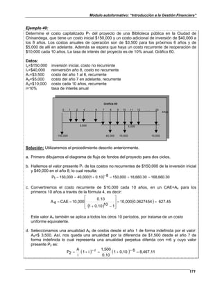 Módulo autoformativo: “Introducción a la Gestión Financiera”
171
Ejemplo 40:
Determine el costo capitalizado PT del proyecto de una Biblioteca pública en la Ciudad de
Chinandega, que tiene un costo inicial $150,000 y un costo adicional de inversión de $40,000 a
los 8 años. Los costos anuales de operación son de $3,500 para los próximos 6 años y de
$5,000 de allí en adelante. Además se espera que haya un costo recurrente de reoperación de
$10,000 cada 10 años. La tasa de interés del proyecto es de 10% anual. Gráfico 60.
Datos:
Io=$150,000 inversión inicial, costo no recurrente
I1=$40,000 reinversión año 8, costo no recurrente
A1=$3,500 costo del año 1 al 6, recurrente
A2=$5,000 costo del año 7 en adelante, recurrente
A3=$10,000 costo cada 10 años, recurrente
i=10% tasa de interés anual
0 1 2 4 . . . 6 7 8 9 10 11 12 . . . 20
Años
3,500 5,000
150,000 40,000 10,000 10,000
Gráfica 60
Solución: Utilizaremos el procedimiento descrito anteriormente.
a. Primero dibujamos el diagrama de flujo de fondos del proyecto para dos ciclos.
b. Hallemos el valor presente P1 de los costos no recurrentes de $150,000 de la inversión inicial
y $40,000 en el año 8; lo cual resulta:
( ) 168,660.30
18,660.30
150,000
8
0.10
1
40,000
150,000
1
P =
+
=
−
+
=
=
c. Convertiremos el costo recurrente de $10,000 cada 10 años, en un CAE=A4 para los
primeros 10 años a través de la fórmula 4, es decir:
( )
( ) 627.45
0.0627454
10,000
1
10
0.10
1
0.10
10,000
CAE
4
A =
=








−
+
=
=
Este valor A4 también se aplica a todos los otros 10 períodos, por tratarse de un costo
uniforme equivalente.
d. Seleccionamos una anualidad A5 de costos desde el año 1 de forma indefinida por el valor:
A5=$ 3,500. Así, nos queda una anualidad por la diferencia de $1,500 desde el año 7 de
forma indefinida lo cual representa una anualidad perpetua diferida con r=6 y cuyo valor
presente P2 es:
( ) ( ) 8,467.11
6
0.10
1
0.10
1,500
r
i
1
i
A
2
P =
−
+
=
−
+
=
 