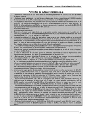 Módulo autoformativo: “Introducción a la Gestión Financiera”
173
Actividad de autoaprendizaje no. 2
1. Determino el valor actual de una renta mensual vencida a perpetuidad de $500.00 si la tasa de interés
es del 1% mensual.
2. ¿Cuál es el costo capitalizado y el CAE de una máquina que tiene un costo inicial de $140,000 y costos
de mantenimiento de $1,000 por trimestre vencido, si el interés es del 3% trimestral?
3. En un proyecto relacionado con la construcción de un puente se estima que la inversión inicial es de
$200,000. Los costos de mantenimiento de $8,000 y comenzarán a partir del año 4 hasta el año 9 y de
$6,000 de allí en adelante. A los 12 años se planea una reparación importante a un costo de $30,000. Si
el proyecto utiliza una tasa de interés del 15%. Calculo:
a. El costo capitalizado
b. El costo anual equivalente.
4. Determino el costo anual equivalente de un proyecto agrícola cuyos costos de inversión son de
$450,000 y cada 5 años se invertirán de forma permanente $60,000 a una tasa de interés del 18% anual
o su equivalente 128.77577% efectivo por quinquenio.
5. La industria metálica S.A. tiene dos alternativas para comprar una máquina guillotina, la primera la
ofrecen con un costo inicial $25,000 y tiene una vida útil de 10 años, al final de los cuales deberá ser
reemplazada a un costo de $30,000. La segunda tiene un costo inicial de $30,000 y una vida útil de 15
años y su costo de reemplazo es de $36,000. Si la tasa de interés se fija en 12% efectivo, ¿cuál de las
dos máquina debe comprarse utilizando el método del costo capitalizado?
6. La inversión inicial de cierto proyecto es de $25,000 y tiene costos permanentes anticipados trimestrales
de $400, si la tasa de interés es del 5% trimestral, determino el costo capitalizado.
7. Determino el valor del capital que genera ingresos anticipados anuales de $6,000 de forma indefinida a
un interés del 8% efectivo.
8. El valor de adquisición de un activo fijo es de $800,000, suponiendo que se va depreciar de forma
permanente a una tasa del 14% anual, ¿cuál será ese valor de depreciación?
9. ¿Qué cantidad de dinero invertida el día de hoy le permite a una persona ingresos pagaderos
mensuales indefinidos de 1,200 dólares, si los intereses son del 0.58% mensual?
10. Una persona efectúa un depósito de $1,000,000 en una institución bancaria que le paga el 4% CM.
a. Los intereses que devenga el depósito se capitalizan durante un tiempo y la persona realiza
retiros mensuales hasta su muerte comenzando en el año 5. ¿Qué tamaño tiene el retiro mensual?
b. En los primeros 10 años los intereses devengados se capitalizan. En esta fecha la persona
efectúa un retiro correspondiente al 25% del total acumulado y el saldo generará retiros
trimestrales indefinidos. Determino el valor del retiro trimestral.
11. Una máquina cuyos gastos de operación y mantenimiento se incrementan a una razón de $20,000
por año, puede ser reparada. Con la reparación cuyo costo es de $150,000 se eliminarían los
incrementos en los gastos de operación y mantenimiento. Para una tasa de interés del 20% y un
horizonte de planeación de 5 años, determino el VPN de los costos y elijo el menor (Supongo que
los ingresos y el valor de rescate no se modifican si la máquina es reparada).
12. Calculo el costo capitalizado y el CAE de un proyecto que tiene un costo inicial de $150,000 y un
costo adicional de inversión de $50,000 a los 10 años. Los costos anuales de operación son de
$5,000 para los primeros 4 años y $8,000 de allí en adelante. Además se espera que haya un costo
recurrente de reoperación de $15,000 cada 13 años. La tasa de interés es del 5% anual.
13. Una compañía minera está considerando la posibilidad de comprar una máquina que cueste $30,000
y que se espera durará 12 años, con un valor de salvamento de $3,000. Se espera que los costos
anuales de operación sean de $3,000 durante los primeros 5 años; pero debido al descenso de la
producción, se espera que estos también desciendan en $200 anuales durante los siguientes 7
años. Otra alternativa para la compañía es comprar una máquina altamente automatizada a un costo
de $30,000. Esta máquina solamente durará 6 años a causa de alta tecnología y diseño delicado y
su valor de salvamento sería de $15,000. Debido a la automatización sus costos de operación sólo
serían de $4,000 al año. Si la tasa de retorno mínima atractiva para la compañía es de 20% anual
¿qué máquina debe seleccionarse en base al CAE?
14. ¿Cuál es el costo capitalizado de $200,000 hoy, $300,000 dentro de 3 años, $50,000 cada 5 años y
una cantidad recurrente de $6,000 empezando dentro de 6 años, si la tasa de interés es de 20%
anual?
 