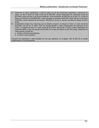 Módulo autoformativo: “Introducción a la Gestión Financiera”
175
21. Determino el costo capitalizado y CAE de cada una de las inversiones siguientes y selecciono la
mejor. La tipo A tiene un costo inicial de $1,000,000, costos adicionales de operación anual de
$15,000 a partir del año 5 de forma indefinida. Una reinversión de $50,000 en el año 10. La tipo B
tiene una inversión inicial $900,000, costos anuales de operación $20,000 a partir del año 4 de forma
indefinida. Costo adicional de reinversión $30,000 en el año 8. Asumo una tasa de interés de 20%
anual.
22. Actualmente existen dos máquinas que se desean comprar: la máquina A tiene un costo inicial de
$120,000 vida útil de 10 años, valor de rescate $8,000 y costos semestrales de operación de $
2,500. La máquina B tiene un costo inicial de $110,000, vida útil de 10 años, costos mensuales de
operación $400 y valor de rescate de $10,000. Si la tasa de interés es del 15% anual. Determino la
mejor opción a través de:
a. Costos uniformes equivalentes
b. El menor costo presente.
Comparo las respuestas a esta actividad con las que aparecen en la página 196, al final de la unidad
autoformativa II, me retroalimento.
 