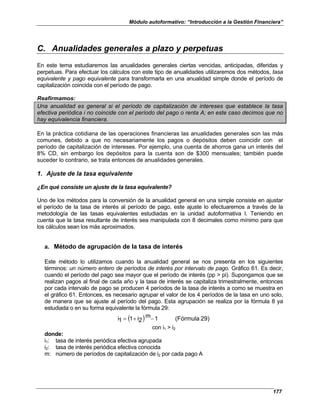 Módulo autoformativo: “Introducción a la Gestión Financiera”
177
C. Anualidades generales a plazo y perpetuas
En este tema estudiaremos las anualidades generales ciertas vencidas, anticipadas, diferidas y
perpetuas. Para efectuar los cálculos con este tipo de anualidades utilizaremos dos métodos, tasa
equivalente y pago equivalente para transformarla en una anualidad simple donde el período de
capitalización coincida con el período de pago.
Reafirmamos:
Una anualidad es general si el período de capitalización de intereses que establece la tasa
efectiva periódica i no coincide con el período del pago o renta A; en este caso decimos que no
hay equivalencia financiera.
En la práctica cotidiana de las operaciones financieras las anualidades generales son las más
comunes, debido a que no necesariamente los pagos o depósitos deben coincidir con el
período de capitalización de intereses. Por ejemplo, una cuenta de ahorros gana un interés del
8% CD, sin embargo los depósitos para la cuenta son de $300 mensuales; también puede
suceder lo contrario, se trata entonces de anualidades generales.
1. Ajuste de la tasa equivalente
¿En qué consiste un ajuste de la tasa equivalente?
Uno de los métodos para la conversión de la anualidad general en una simple consiste en ajustar
el período de la tasa de interés al período de pago, este ajuste lo efectuaremos a través de la
metodología de las tasas equivalentes estudiadas en la unidad autoformativa I. Teniendo en
cuenta que la tasa resultante de interés sea manipulada con 8 decimales como mínimo para que
los cálculos sean los más aproximados.
a. Método de agrupación de la tasa de interés
Este método lo utilizamos cuando la anualidad general se nos presenta en los siguientes
términos: un número entero de períodos de interés por intervalo de pago. Gráfico 61. Es decir,
cuando el período del pago sea mayor que el período de interés (pp > pi). Supongamos que se
realizan pagos al final de cada año y la tasa de interés se capitaliza trimestralmente, entonces
por cada intervalo de pago se producen 4 períodos de la tasa de interés a como se muestra en
el gráfico 61. Entonces, es necesario agrupar el valor de los 4 períodos de la tasa en uno solo,
de manera que se ajuste al período del pago. Esta agrupación se realiza por la fórmula 8 ya
estudiada o en su forma equivalente la fórmula 29:
( ) 29)
(Fórmula
1
m
2
i
1
1
i −
+
=
con i1 > i2
donde:
i1: tasa de interés periódica efectiva agrupada
i2: tasa de interés periódica efectiva conocida
m: número de períodos de capitalización de i2 por cada pago A
 