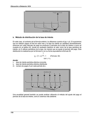 Educación a Distancia. UCA
178
P a g o A a n u a l
0 1 2 3 4 T r im e s t r e s
i 2 i 2 i 2 i 2
i1
G r á f i c o 6 1
b. Método de distribución de la tasa de interés
En este caso, al contrario de la fórmula anterior, la utilizamos cuando el (pp < pi). Si suponemos
que se realizan pagos al final de cada mes y la tasa de interés se capitaliza semestralmente,
entonces por cada intervalo de pago se producen 6 períodos de la tasa de interés a como se
muestra en el gráfico 62, donde es necesario distribuir el valor único de la tasa periódica de
interés, en 6 valores periódicos de la tasa, de manera que se ajuste al período del pago. Esta
distribución la realizamos por la fórmula 9 o en su forma equivalente la fórmula 30:
( ) 30)
(Fórmula
1
m
1
1
i
1
2
i −
+
=
con i1 > i2
donde:
i1: tasa de interés periódica efectiva conocida
i2: tasa de interés periódica efectiva distribuida
m: número de pagos A por cada período de i1
A A A A A A
0 1 2 3 4 5 6 M e s e s
i2
s e m e s t r a l
G r á f i c o 6 2
i2
i2
i2
i2
i2
i1
Una anualidad general también se puede analizar utilizando el método del ajuste del pago al
período de la tasa de interés, como lo veremos más adelante.
 