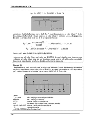 Educación a Distancia. UCA
180
( ) 3.0301%
0.030301
1
3
0.01
1
1
i =
=
−
+
=
0 1 2 3 M eses
i2
A Trim estral
G ráfico 63
i2 i2
La solución final la hallamos a través de F=F1–F2 cuando calculamos el valor futuro F1 de los
depósitos por la fórmula 3 y luego restamos el valor futuro F2 a interés compuesto pago único
del retiro en la fecha focal en el año 3, de la siguiente manera:
( ) ( ) $14,216.32
14.216322
1,000
0.03301
1
12
0.030301
1
1,000
1
F =
=







 −
+
=
( ) ( ) $1,435.38
1.196147
1,200
6
0.030301
1
1,200
2
F =
=
+
=
Saldo a los 3 años: F=14,216.32-1,435.38=$12,780.94
Notemos que el valor futuro del retiro es $1,435.38 lo cual significa que tenemos que
restárselo al valor futuro total de los depósitos, para obtener el saldo neto acumulado.
Dejamos al lector buscar otra forma de obtener la misma respuesta.
Ejemplo 43:
Determinemos el valor de contado de un equipo de computación que adquiere una empresa en
los términos siguientes: prima o pago inicial $2,400 y 30 pagos mensuales de $300 el primero a
los 3 meses después de la compra, con el interés del 20% C.S. Gráfico 64.
P=?
Pr
0----------1----------2 3 4 5 6 7 . . . 31 32 Meses
r
300 300 300 300 300 300 300
2,400
Gráfico 64
Datos:
Co=$2,400 valor del pago inicial en período cero
A=$300 valor del pago mensual
j=20% tasa de interés nominal anual
m=2 frecuencia de conversión de intereses anuales
i=j/m=0.20/2=0.10 tasa de interés efectiva semestral
r=2 meses de gracia
n=32/12=2.666666 años de plazo total
 