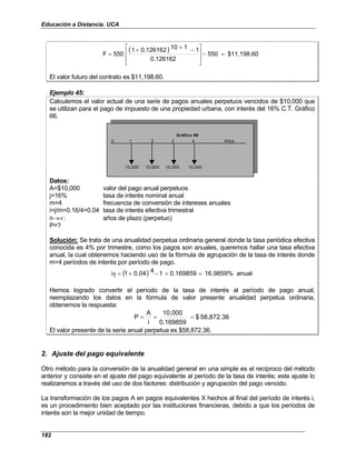 Educación a Distancia. UCA
182
( ) $11,198.60
550
0.126162
1
1
10
0.126162
1
550
F =
−







 −
+
+
=
El valor futuro del contrato es $11,198.60.
Ejemplo 45:
Calculemos el valor actual de una serie de pagos anuales perpetuos vencidos de $10,000 que
se utilizan para el pago de impuesto de una propiedad urbana, con interés del 16% C.T. Gráfico
66.
0 1 2 3 4 . . . Años
10,000 10,000 10,000 10,000
Gráfico 66
Datos:
A=$10,000 valor del pago anual perpetuos
j=16% tasa de interés nominal anual
m=4 frecuencia de conversión de intereses anuales
i=j/m=0.16/4=0.04 tasa de interés efectiva trimestral
n→∝: años de plazo (perpetuo)
P=?
Solución: Se trata de una anualidad perpetua ordinaria general donde la tasa periódica efectiva
conocida es 4% por trimestre, como los pagos son anuales, queremos hallar una tasa efectiva
anual, la cual obtenemos haciendo uso de la fórmula de agrupación de la tasa de interés donde
m=4 períodos de interés por período de pago.
( ) anual
16.9859%
0.169859
1
4
0.04
1
1
i =
=
−
+
=
Hemos logrado convertir el período de la tasa de interés al período de pago anual,
reemplazando los datos en la fórmula de valor presente anualidad perpetua ordinaria,
obtenemos la respuesta:
58,872.36
$
0.169859
10,000
i
A
P =
=
=
El valor presente de la serie anual perpetua es $58,872.36.
2. Ajuste del pago equivalente
Otro método para la conversión de la anualidad general en una simple es el recíproco del método
anterior y consiste en el ajuste del pago equivalente al período de la tasa de interés; este ajuste lo
realizaremos a través del uso de dos factores: distribución y agrupación del pago vencido.
La transformación de los pagos A en pagos equivalentes X hechos al final del período de interés i,
es un procedimiento bien aceptado por las instituciones financieras, debido a que los períodos de
interés son la mejor unidad de tiempo.
 