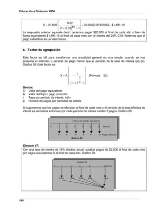 Educación a Distancia. UCA
184
( )
( ) $1,491.19
0.0745596
20,000
1
12
.02
0
1
0.02
20,000
X =
=








−
+
=
La respuesta anterior equivale decir: podemos pagar $20,000 al final de cada año o bien de
forma equivalente $1,491.19 al final de cada mes con el interés del 24% C.M. Notemos que el
pago a distribuir es un valor futuro.
b. Factor de agrupación
Este factor es útil para transformar una anualidad general en una simple, cuando se nos
presenta el intervalo o período de pago menor que el período de la tasa de interés (pp<pi).
Gráfico 69. Este factor es:
( )
32)
(Fórmula
1
p
1
i
1
i
A
X














−
+
=
Donde:
X: Valor del pago equivalente
A: Valor del flujo o pago conocido
i: Tasa por período de interés: i=j/m
p: Número de pagos por períodos de interés
Si suponemos que los pagos se efectúan al final de cada mes y el período de la tasa efectiva de
interés es semestral entonces por cada período de interés existen 6 pagos. Gráfico 69.
i :Tasa de interés semestral
0 1 2 3 4 5 6 Meses
A A A A A A Pago mensual
Gráfico 69
Ejemplo 47:
Con una tasa de interés de 18% efectivo anual, sustituir pagos de $2,500 al final de cada mes
por pagos equivalentes X al final de cada año. Gráfico 70.
0 1 2 3 4 . . 12 Meses
2,500 2500 2500 2500 2500
X
Gráfico 70
 