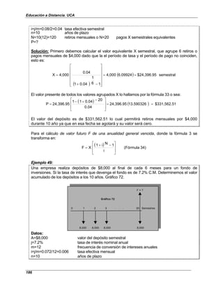 Educación a Distancia. UCA
186
i=j/m=0.08/2=0.04 tasa efectiva semestral
n=10 años de plazo
N=10(12)=120 retiros mensuales o N=20 pagos X semestrales equivalentes
P=?
Solución: Primero debemos calcular el valor equivalente X semestral, que agrupe 6 retiros o
pagos mensuales de $4,000 dado que la el período de tasa y el período de pago no coinciden,
esto es:
( )
( ) semestral
$24,396.95
6.09924
4,000
1
6
1
0.04
1
0.04
4,000
X =
=














−
+
=
El valor presente de todos los valores agrupados X lo hallamos por la fórmula 33 o sea:
( ) ( ) 1
$331,562.5
13.590326
24,396.95
0.04
20
0.04
1
1
24,396.95
P =
=







 −
+
−
=
El valor del depósito es de $331,562.51 lo cual permitirá retiros mensuales por $4,000
durante 10 año ya que en esa fecha se agotará y su valor será cero.
Para el cálculo de valor futuro F de una anualidad general vencida, donde la fórmula 3 se
transforma en:
( ) 34)
(Fórmula
i
1
N
i
1
X
F







 −
+
=
Ejemplo 49:
Una empresa realiza depósitos de $8,000 al final de cada 6 meses para un fondo de
inversiones. Si la tasa de interés que devenga el fondo es de 7.2% C.M. Determinemos el valor
acumulado de los depósitos a los 10 años. Gráfico 72.
F = ?
0 1 2 3 . . . 20 Semestres
8,000 8,000 8,000 8,000
Gráfico 72
Datos:
A=$8,000 valor del depósito semestral
j=7.2% tasa de interés nominal anual
m=12 frecuencia de conversión de intereses anuales
i=j/m=0.072/12=0.006 tasa efectiva mensual
n=10 años de plazo
 