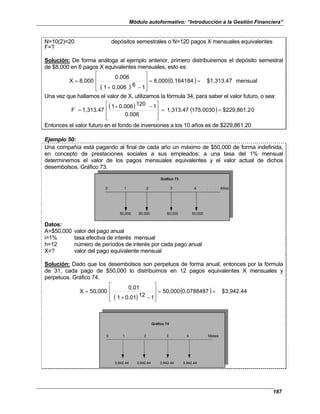 Módulo autoformativo: “Introducción a la Gestión Financiera”
187
N=10(2)=20 depósitos semestrales o N=120 pagos X mensuales equivalentes
F=?
Solución: De forma análoga al ejemplo anterior, primero distribuiremos el depósito semestral
de $8,000 en 6 pagos X equivalentes mensuales, esto es:
( )
( ) mensual
$1,313.47
0.164184
8,000
1
6
0.006
1
0.006
8,000
X =
=








−
+
=
Una vez que hallamos el valor de X, utilizamos la fórmula 34, para saber el valor futuro, o sea:
( ) ( ) 0
$229,861.2
175.0030
1,313.47
0.006
1
120
0.006
1
1,313.47
F =
=







 −
+
=
Entonces el valor futuro en el fondo de inversiones a los 10 años es de $229,861.20
Ejemplo 50:
Una compañía está pagando al final de cada año un máximo de $50,000 de forma indefinida,
en concepto de prestaciones sociales a sus empleados; a una tasa del 1% mensual
determinemos el valor de los pagos mensuales equivalentes y el valor actual de dichos
desembolsos. Gráfico 73.
0 1 2 3 4 . . . Años
50,000 50,000 50,000 50,000
Gráfico 73
Datos:
A=$50,000 valor del pago anual
i=1% tasa efectiva de interés mensual
h=12 número de períodos de interés por cada pago anual
X=? valor del pago equivalente mensual
Solución: Dado que los desembolsos son perpetuos de forma anual, entonces por la fórmula
de 31, cada pago de $50,000 lo distribuimos en 12 pagos equivalentes X mensuales y
perpetuos. Gráfico 74.
( )
( ) $3,942.44
0.0788487
50,000
1
12
0.01
1
0.01
50,000
X =
=








−
+
=
0 1 2 3 4 . . . Meses
3,942.44 3,942.44 3,942.44 3,942.44
Gráfico 74
 