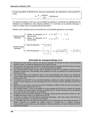 Educación a Distancia. UCA
188
El valor equivalente X=$3,942.44 es mensual a perpetuidad, así calculamos el valor presente P,
o sea;
$39,424.40
0.01
3,942.44
i
A
P =
=
=
En resumen podemos decir que una anualidad es general si el período de capitalización de
intereses que establece la tasa efectiva periódica i no coincide con el período del pago o
renta A; en este caso no hay equivalencia financiera.
Existen varios métodos para la conversión de una anualidad general en una simple:
1.Ajuste de la tasa
equivalente
a. Método de agrupación de la
tasa de interés
b. Método de distribución de la
tasa de interés
( ) 2
1
1
2
1
1 i
i
m
i
i >
⇒
−
+
=
( ) 2
1
1
1
1
1
2 i
i
m
i
i >
⇒
−
+
=
2.Ajuste del pago
equivalente
a. Factor de distribución
b. Factor de agrupación
( ) 







−
+
=
1
1 h
i
i
A
X
( ) 















−
+
=
1
1
1 p
i
i
A
X ( )









 −
+
−
=
i
N
i
X
P
1
1 ( )










−
+
=
i
N
i
X
F
1
1
1.Ajuste de la tasa
equivalente
a. Método de agrupación de la
tasa de interés
b. Método de distribución de la
tasa de interés
( ) 2
1
1
2
1
1 i
i
m
i
i >
⇒
−
+
=
( ) 2
1
1
1
1
1
2 i
i
m
i
i >
⇒
−
+
=
2.Ajuste del pago
equivalente
a. Factor de distribución
b. Factor de agrupación
( ) 







−
+
=
1
1 h
i
i
A
X
( ) 















−
+
=
1
1
1 p
i
i
A
X ( )









 −
+
−
=
i
N
i
X
P
1
1 ( )










−
+
=
i
N
i
X
F
1
1
Actividad de autoaprendizaje no.3
1. Encuentro el valor actual y final de una serie de depósitos de $20,000 al final de cada semestre
durante 12 años, si la tasa de interés es del 9.2% efectivo anual.
2. Para cancelar una deuda por $ 35,478.21 se efectúan pagos mensuales durante 3.5 años, si la tasa
de interés que se paga es del 18% CT. ¿De qué tamaño son los pagos?
3. Una persona ahorra al final de cada mes la cantidad $170.00 en una institución bancaria que le
garantiza el interés del 7.35% efectivo anual. Determino el valor acumulado de la cuenta de ahorros
al final de 4 años.
4. Una empresa desea tener disponible dentro de 39 meses $20,000 para reponer una maquinaria.
¿Qué cantidad deberá depositar en un fondo al final de cada trimestre, si el fondo gana una tasa de
interés de 8% CS?
5. Un préstamo por $25,000 se va a cancelar mediante el sistema de cuotas niveladas mensuales, la
primera un mes después a una tasa de interés del 16% CT durante 12 años. Determino el valor de la
cuota.
6. Determino el valor actual y final de una serie de depósitos de $500 al final de cada mes durante 6
años, si la tasa de interés es del 12% CC.
7. Una empresa desde 1.5 año no ha pagado la cuota trimestral de $10,000 en concepto de arriendo
de un edificio; si el dueño aplica una tasa de interés del 9% nominal semestral CC a los retrasos
¿Qué valor tendrán esos pagos en la actualidad?
8. Se quiere conocer el principal prestado, si se efectúan pagos iguales mensuales vencidos por valor
de $652.46 durante 5 años a un interés del 24.5% CS.
9. Un terreno se alquila en $1,000 dólares mensuales anticipados. ¿Qué valor actual y final tendrá un
contrato para 2.5 años, si el interés es de 5.5% ES?
10. La compañía TSP hace una donación de $30,000 a la Cruz Roja para que sea retirada dentro de 16
meses. Determino la cantidad que deberá invertir la compañía en un negocio financiero
mensualmente, comenzando hoy para entregar la cantidad prometida, si la tasa de interés es del 5%
mensual acumulativo.
 