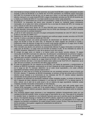 Módulo autoformativo: “Introducción a la Gestión Financiera”
189
11. Una tienda se compra a través de tres opciones: (a) cuota inicial $6,500 y pagos anticipados anuales
durante 3 años de $5,929.82 a un interés del 14.0175% semestral, (b) mediante pagos mensuales
de $ 667.18, el primero el día de hoy, en un plazo de 4 años y a una tasa de interés del 2.2232%
efectivo mensual y (c) cuota inicial $10,000 y pagos trimestrales vencidos por $2,343.49 durante año
y medio a un interés del 30% CT. (La mejor opción es la de menor costo presente).
12. La deuda de un comerciante con un banco ha aumentado y hasta el día de hoy suma la cantidad de
$19,359.20. La propuesta del banco para cancelar la deuda es mediante pagos anticipados
mensuales, en un plazo de 2 años comenzando hoy a una tasa de interés del 30%, sin recargo por
mora. Calculo el valor de la cuota mensual.
13. Un ciudadano desea tener dentro de 10 años $30,000 para comprarse una casa ¿Qué cantidad
deberá depositar mensualmente (comenzando hoy) en fondo que devenga el 2% nominal trimestral
CC para acumular la cantidad deseada?
14. ¿Cuál es el valor actual de una serie de pagos anticipados trimestrales de valor $11,302.31 durante
8 años a una tasa 25.1899% CC?
15. Determino el valor del pago anticipado trimestral que sustituya pagos anuales vencidos de $10,000
durante 12 años a una tasa de interés del 15% CM.
16. Una comunidad compra una planta generadora de electricidad con $6,000 de cuota inicial y 24
pagos de $3,500 al final de cada mes. Si después de haber pagado las primeras 8 cuotas y
justamente antes de efectuar el pago de la novena cuota decide cancelar en un pago único el saldo
de la deuda, ¿cuánto deberá cancelar con intereses al 25.2325% CS?
17. Para cancelar una deuda una persona se compromete efectuar 8 pagos mensuales al principio de
cada mes de $3,000 y un pago extra de $10,000 al finalizar el año. Si los intereses se cobran al
8.4790% trimestral. Determino el valor de la deuda al inicio del contrato.
18. El arreglo de pago entre un cliente y un banco sobre una deuda vencida estipula, 18 pagos
mensuales de $2,000 al principio de cada mes. Se efectuaron cumplidamente los primeros 4 pagos y
luego se dejó de pagar los siguiente 5, cuánto tendrá que pagar el cliente al vencimiento del
siguiente para cancelar la totalidad de la deuda si el interés es del 6.09% efectivo bimensual?
19. Un automóvil se oferta a través de un pago inicial de $1,600 y 50 cuotas de $287.40 mensuales, el
primero al término del mes 3. Si la tasa de interés sobre saldos es del 18.2714% CT. Determino: (a) el
valor del auto al contado y (b) al término del último pago mensual.
20. El costo de adquisición de una máquina es de $30,000. Los costos de operación y mantenimiento se
estiman en $500.00 mensuales, comenzando en el mes 6 después de iniciar operaciones. Si la tasa que
se le carga es del 1% mensual, determino: (a) el costo anual equivalente y (b) costo uniforme
equivalente semestral. Ambos cálculos hasta el año 3.
21. Determino el valor final en el fondo de inversiones de una sociedad anónima si abre el fondo con
$10,000, efectúa 17 depósitos de $8,000 trimestrales, el primero al final del primer año al 8.2432%
efectivo anual. Debido a un incremento en los intereses del 9% CT, decide realizar depósitos
semestrales de $12,000 durante los siguientes 3 años.
22. Un préstamo de $350,000 se amortizará mediante cuotas niveladas anuales, la primera al término del
año 3 después de haber obtenido el préstamo. A una tasa del 14.22323% CT y un tiempo total de 12
años, calculo: (a) el valor de la cuota anual y (b) un sistema de pago equivalente mediante cuotas
niveladas vencidas mensuales comenzando un mes después.
23. La Sra. Espino necesita una cantidad de dinero para el 10 de junio, pero sólo puede pagar como
máximo $150 mensuales y a partir del 10 de octubre hasta el 10 de julio del siguiente año. A una tasa
de interés del 9.5445% efectivo semestral, determino la cantidad máxima que puede recibir en préstamo
la Sra. Espino.
24. Una compañía deberá pagar pensiones a sus trabajadores jubilados trimestralmente hasta por una
cantidad de $20,000 durante 5 años, el primer pago lo hará dentro de un año. Para este fin la compañía
ha decidido hacer un depósito en una institución bancaria para que le permita asumir las obligaciones
futuras. Si el depósito devenga un interés del 8.24321% efectivo, determino el valor del depósito.
25. Cuando su hijo cumple 10 años, un padre hace un depósito de $X en una fiducidaria con el objeto de
asegurar sus estudios universitarios, los cuales iniciará cuando cumpla 18 años. Para esa época el valor
de los aranceles y otros gastos pagados por adelantados se estiman en:
Matrícula semestral $100.00
Pago mensual docencia $ 50.00
Gastos en libros por semestre $145.00
 