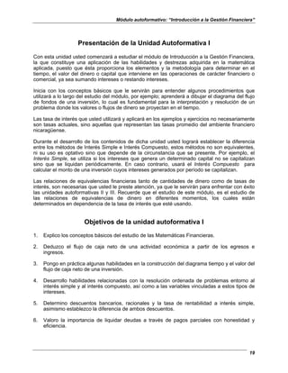 Módulo autoformativo: “Introducción a la Gestión Financiera”
19
Presentación de la Unidad Autoformativa I
Con esta unidad usted comenzará a estudiar el módulo de Introducción a la Gestión Financiera,
la que constituye una aplicación de las habilidades y destrezas adquirida en la matemática
aplicada, puesto que ésta proporciona los elementos y la metodología para determinar en el
tiempo, el valor del dinero o capital que interviene en las operaciones de carácter financiero o
comercial, ya sea sumando intereses o restando intereses.
Inicia con los conceptos básicos que le servirán para entender algunos procedimientos que
utilizará a lo largo del estudio del módulo, por ejemplo; aprenderá a dibujar el diagrama del flujo
de fondos de una inversión, lo cual es fundamental para la interpretación y resolución de un
problema donde los valores o flujos de dinero se proyectan en el tiempo.
Las tasa de interés que usted utilizará y aplicará en los ejemplos y ejercicios no necesariamente
son tasas actuales, sino aquellas que representan las tasas promedio del ambiente financiero
nicaragüense.
Durante el desarrollo de los contenidos de dicha unidad usted logrará establecer la diferencia
entre los métodos de Interés Simple e Interés Compuesto, estos métodos no son equivalentes,
ni su uso es optativo sino que depende de la circunstancia que se presente. Por ejemplo, el
Interés Simple, se utiliza si los intereses que genera un determinado capital no se capitalizan
sino que se liquidan periódicamente. En caso contrario, usará el Interés Compuesto para
calcular el monto de una inversión cuyos intereses generados por período se capitalizan.
Las relaciones de equivalencias financieras tanto de cantidades de dinero como de tasas de
interés, son necesarias que usted le preste atención, ya que le servirán para enfrentar con éxito
las unidades autoformativas II y III. Recuerde que el estudio de este módulo, es el estudio de
las relaciones de equivalencias de dinero en diferentes momentos, los cuales están
determinados en dependencia de la tasa de interés que esté usando.
Objetivos de la unidad autoformativa I
1. Explico los conceptos básicos del estudio de las Matemáticas Financieras.
2. Deduzco el flujo de caja neto de una actividad económica a partir de los egresos e
ingresos.
3. Pongo en práctica algunas habilidades en la construcción del diagrama tiempo y el valor del
flujo de caja neto de una inversión.
4. Desarrollo habilidades relacionadas con la resolución ordenada de problemas entorno al
interés simple y al interés compuesto, así como a las variables vinculadas a estos tipos de
intereses.
5. Determino descuentos bancarios, racionales y la tasa de rentabilidad a interés simple,
asimismo establezco la diferencia de ambos descuentos.
6. Valoro la importancia de liquidar deudas a través de pagos parciales con honestidad y
eficiencia.
 