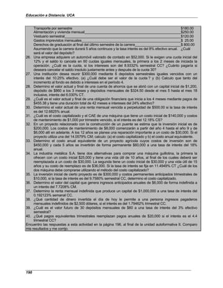 Educación a Distancia. UCA
190
Transporte por semestre $180.00
Alimentación y vivienda mensual $250.00
Vestuario semestral $120.00
Gastos imprevistos mensuales $ 25.00
Derechos de graduación al final del último semestre de la carrera $ 800.00
Asumiendo que la carrera durará 5 años continuos y la tasa interés es del 8% efectivo anual. ¿Cuál
será el valor del depósito?
26. Una empresa adquiere un automóvil valorado de contado en $52,000. Si le exigen una cuota inicial del
12% y el saldo lo cancela en 60 cuotas iguales mensuales, la primera a los 2 meses de iniciada la
operación. ¿Cuál es la cuota, si los intereses son del 8.9332% semestral CC? ¿Cuánto pagaría si
deseara cancelar el saldo insoluto justamente antes y después de la cuota 30?
27. Una institución desea reunir $300,000 mediante 6 depósitos semestrales iguales vencidos con un
interés del 10.25% efectivo. (a) ¿Cuál debe ser el valor de la cuota ? y (b) Calculo que tanto del
incremento al fondo es debido a intereses en el período 4.
28. Determino el valor actual y final de una cuenta de ahorros que se abrió con un capital inicial de $1,200,
depósito de $860 a los 3 meses y depósitos mensuales de $324.50 desde el mes 5 hasta el mes 18
inclusive, interés del 6.030% CT.
29. ¿Cuál es el valor actual y final de una obligación financiera que inicia a los 4 meses mediante pagos de
$455.38 y tiene una duración total de 42 meses e intereses del 24% efectivo?
30. Determino el valor actual de una renta mensual vencida a perpetuidad de $500.00 si la tasa de interés
es del 12.6825% anual.
31. ¿Cuál es el costo capitalizado y el CAE de una máquina que tiene un costo inicial de $140,000 y costos
de mantenimiento de $1,000 por trimestre vencido, si el interés es del 12.18% CS?
32. En un proyecto relacionado con la construcción de un puente se estima que la inversión inicial es de
$200,000. Los costos de mantenimiento de $8,000 comenzarán a partir del año 4 hasta el año 9 y de
$6,000 allí en adelante. A los 12 años se planea una reparación importante a un costo de $30,000. Si el
proyecto utiliza una del 14.0579% CM; calculo: (a) el costo capitalizado y b) el costo anual equivalente.
33. Determino el costo anual equivalente de un proyecto agrícola cuyos costos de inversión son de
$450,000 y cada 5 años se invertirán de forma permanente $60,000 a una tasa de interés del 18%
anual.
34. La industria metálica S.A. tiene dos alternativas para comprar una máquina guillotina, la primera la
ofrecen con un costo inicial $25,000 y tiene una vida útil de 10 años, al final de los cuales deberá ser
reemplazada a un costo de $30,000. La segunda tiene un costo inicial de $30,000 y una vida útil de 15
años y su costo de reemplazo es de $36,000. Si la tasa de interés se fija en 11.4949% CT ¿Cuál de los
dos máquina debe comprarse utilizando el método del costo capitalizado?
35. La inversión inicial de cierto proyecto es de $300,000 y costos permanentes anticipados trimestrales de
$10,000, si la tasa de interés es del 9.7580% semestral CC, determino el costo capitalizado.
36. Determino el valor del capital que genera ingresos anticipados anuales de $6,000 de forma indefinida a
un interés del 7.7208% CM.
37. Determino la renta mensual indefinida que produce un capital de $1,000,000 a una tasa de interés del
0.192123% semanal CC.
38. ¿Qué cantidad de dinero invertida el día de hoy le permite a una persona ingresos pagaderos
mensuales indefinidos de $2,500 dólares, si el interés es del 1.79462% trimestral CC.
39. ¿Cuál es el valor futuro de 30 depósitos mensuales de $60 a una tasa de interés del 3% efectivo
semestral?
40. ¿Qué pagos equivalentes trimestrales reemplazan pagos anuales de $20,000 si el interés es el 4.4
trimestral CC?
Encuentro las respuestas a esta actividad en la página 196, al final de la unidad autoformativa II. Comparo
mis resultados y me corrijo.
 