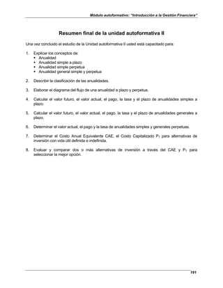 Módulo autoformativo: “Introducción a la Gestión Financiera”
191
Resumen final de la unidad autoformativa II
Una vez concluido el estudio de la Unidad autoformativa II usted está capacitado para:
1. Explicar los conceptos de:
Anualidad
Anualidad simple a plazo
Anualidad simple perpetua
Anualidad general simple y perpetua
2. Describir la clasificación de las anualidades.
3. Elaborar el diagrama del flujo de una anualidad a plazo y perpetua.
4. Calcular el valor futuro, el valor actual, el pago, la tasa y el plazo de anualidades simples a
plazo.
5. Calcular el valor futuro, el valor actual, el pago, la tasa y el plazo de anualidades generales a
plazo.
6. Determinar el valor actual, el pago y la tasa de anualidades simples y generales perpetuas.
7. Determinar el Costo Anual Equivalente CAE, el Costo Capitalizado PT para alternativas de
inversión con vida útil definida e indefinida.
8. Evaluar y comparar dos o más alternativas de inversión a través del CAE y PT para
seleccionar la mejor opción.
 