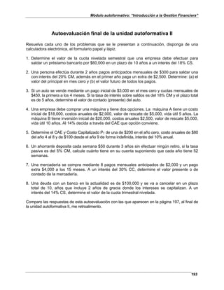 Módulo autoformativo: “Introducción a la Gestión Financiera”
193
Autoevaluación final de la unidad autoformativa II
Resuelva cada uno de los problemas que se le presentan a continuación, disponga de una
calculadora electrónica, el formulario papel y lápiz.
1. Determine el valor de la cuota nivelada semestral que una empresa debe efectuar para
saldar un préstamo bancario por $60,000 en un plazo de 10 años a un interés del 18% CS.
2. Una persona efectúa durante 2 años pagos anticipados mensuales de $300 para saldar una
con interés del 20% CM, además en el primer año paga un extra de $2,500. Determine: (a) el
valor del principal en mes cero y (b) el valor futuro de todos los pagos.
3. Si un auto se vende mediante un pago inicial de $3,000 en el mes cero y cuotas mensuales de
$450, la primera a los 4 meses. Si la tasa de interés sobre saldos es del 18% CM y el plazo total
es de 5 años, determine el valor de contado (presente) del auto.
4. Una empresa debe comprar una máquina y tiene dos opciones. La máquina A tiene un costo
inicial de $18,000, costos anuales de $2,000, valor de rescate de $5,000, vida útil 5 años. La
máquina B tiene inversión inicial de $20,000, costos anuales $2,500, valor de rescate $5,000,
vida útil 10 años. Al 14% decida a través del CAE que opción conviene.
5. Determine el CAE y Costo Capitalizado PT de una de $200 en el año cero, costo anuales de $80
del año 4 al 8 y de $100 desde el año 9 de forma indefinida, interés del 10% anual.
6. Un ahorrante deposita cada semana $50 durante 3 años sin efectuar ningún retiro, si la tasa
pasiva es del 5% CM, calcule cuánto tiene en su cuenta suponiendo que cada año tiene 52
semanas.
7. Una mercadería se compra mediante 8 pagos mensuales anticipados de $2,000 y un pago
extra $4,000 a los 15 meses. A un interés del 30% CC, determine el valor presente o de
contado de la mercadería.
8. Una deuda con un banco en la actualidad es de $100,000 y se va a cancelar en un plazo
total de 10, años que incluye 2 años de gracia donde los intereses se capitalizan. A un
interés del 14% CS, determine el valor de la cuota trimestral nivelada.
Comparo las respuestas de esta autoevaluación con las que aparecen en la página 197, al final de
la unidad autoformativa II, me retroalimento.
 