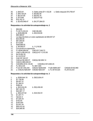 Educación a Distancia. UCA
196
35. a. $423.81 b. Saldo antes $11,132.28 c. Saldo después $10,708.47
36. a. $44,105.24 b. $6,952.09
37. a. $6,337.85 b. $6,933.16
38. a. $12,000 b. $25,477.62
39. $19,142.12
40. a. $3,453,948.47 b. $4,377,084.03
Respuestas a la actividad de autoaprendizaje no. 2
1. $50,000
2. PT=$173,333,33 CAE=$5,200
3. a. $236,884.58 b. $35,532.69
4. $89,386.67
5. La segunda tiene un costo capitalizado de $38,047.27
6. $33,400.00
7. $81,000.00
8. $112,000
9. $206,896.55
10. a. $4,056.47 b. 11,218.56
11. Convendría la reparación
12. PT=$346,994.60 CAE=$17,349.73
13. CAE(1)=$9,543.22 CAE(2)=$ 11,510.58
14. $419,262.35
15. $115,070.97
16. CAE=$7,322.57
17. CAE(a)=$2,468.57 CAE(b)=$2,969.14
18. CAE(3)=$69,585.81
19. CAE(MN)=$16,135.85 CAE(MU)=$15,666.45
20. PS=$33,435 PC=$51,945
21. PT(A)=$1,044,244 CAE(A)=$208,849 PT(B)=$964,847 CAE(B)=$192,969
22. a. CAE(A)=$28,697 CAE(B)=$26,547 b. PA=$144,025 PB=$133,233
Respuestas a la actividad de autoaprendizaje no. 3
1. a. $289,944.18 b. $833,654.41
2. $1,139.90
3. $9,407.31
4. $1,364.01
5. $388.04
6. a. $25,534.29 b. $52,458.49
7. $67,342.79
8. $22,987.17
9. a. $26,437.62 b. $34,552.91
10. $1,207.71
11. Opción 2
12. $1,025.43
13. $162.65
14. $160,500
15. $2,641.44
16. $48,472.42
17. $29,089.56
 