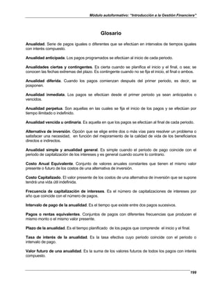 Módulo autoformativo: “Introducción a la Gestión Financiera”
199
Glosario
Anualidad. Serie de pagos iguales o diferentes que se efectúan en intervalos de tiempos iguales
con interés compuesto.
Anualidad anticipada. Los pagos programados se efectúan al inicio de cada periodo.
Anualidades ciertas y contingentes. Es cierta cuando se planifica el inicio y el final, o sea; se
conocen las fechas extremas del plazo. Es contingente cuando no se fija el inicio, el final o ambos.
Anualidad diferida. Cuando los pagos comienzan después del primer periodo, es decir, se
posponen.
Anualidad inmediata. Los pagos se efectúan desde el primer periodo ya sean anticipados o
vencidos.
Anualidad perpetua. Son aquellas en las cuales se fija el inicio de los pagos y se efectúan por
tiempo ilimitado o indefinido.
Anualidad vencida u ordinaria. Es aquella en que los pagos se efectúan al final de cada periodo.
Alternativa de inversión. Opción que se elige entre dos o más vías para resolver un problema o
satisfacer una necesidad, en función del mejoramiento de la calidad de vida de los beneficiarios
directos e indirectos.
Anualidad simple y anualidad general. Es simple cuando el periodo de pago coincide con el
periodo de capitalización de los intereses y es general cuando ocurre lo contrario.
Costo Anual Equivalente. Conjunto de valores anuales constantes que tienen el mismo valor
presente o futuro de los costos de una alternativa de inversión.
Costo Capitalizado. El valor presente de los costos de una alternativa de inversión que se supone
tendrá una vida útil indefinida.
Frecuencia de capitalización de intereses. Es el número de capitalizaciones de intereses por
año que coincide con el número de pagos.
Intervalo de pago de la anualidad. Es el tiempo que existe entre dos pagos sucesivos.
Pagos o rentas equivalentes. Conjuntos de pagos con diferentes frecuencias que producen el
mismo monto o el mismo valor presente.
Plazo de la anualidad. Es el tiempo planificado de los pagos que comprende el inicio y el final.
Tasa de interés de la anualidad. Es la tasa efectiva cuyo periodo coincide con el periodo o
intervalo de pago.
Valor futuro de una anualidad. Es la suma de los valores futuros de todos los pagos con interés
compuesto.
 