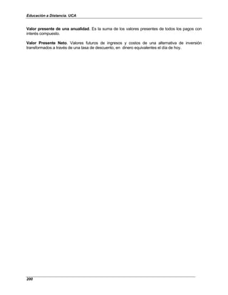 Educación a Distancia. UCA
200
Valor presente de una anualidad. Es la suma de los valores presentes de todos los pagos con
interés compuesto.
Valor Presente Neto. Valores futuros de ingresos y costos de una alternativa de inversión
transformados a través de una tasa de descuento, en dinero equivalentes el día de hoy.
 