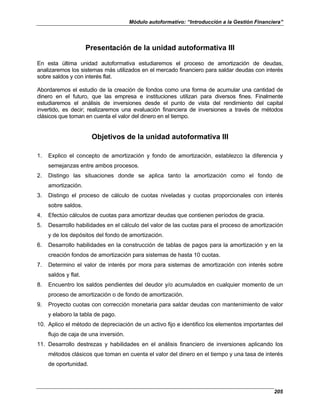 Módulo autoformativo: “Introducción a la Gestión Financiera”
205
Presentación de la unidad autoformativa III
En esta última unidad autoformativa estudiaremos el proceso de amortización de deudas,
analizaremos los sistemas más utilizados en el mercado financiero para saldar deudas con interés
sobre saldos y con interés flat.
Abordaremos el estudio de la creación de fondos como una forma de acumular una cantidad de
dinero en el futuro, que las empresa e instituciones utilizan para diversos fines. Finalmente
estudiaremos el análisis de inversiones desde el punto de vista del rendimiento del capital
invertido, es decir; realizaremos una evaluación financiera de inversiones a través de métodos
clásicos que toman en cuenta el valor del dinero en el tiempo.
Objetivos de la unidad autoformativa III
1. Explico el concepto de amortización y fondo de amortización, establezco la diferencia y
semejanzas entre ambos procesos.
2. Distingo las situaciones donde se aplica tanto la amortización como el fondo de
amortización.
3. Distingo el proceso de cálculo de cuotas niveladas y cuotas proporcionales con interés
sobre saldos.
4. Efectúo cálculos de cuotas para amortizar deudas que contienen períodos de gracia.
5. Desarrollo habilidades en el cálculo del valor de las cuotas para el proceso de amortización
y de los depósitos del fondo de amortización.
6. Desarrollo habilidades en la construcción de tablas de pagos para la amortización y en la
creación fondos de amortización para sistemas de hasta 10 cuotas.
7. Determino el valor de interés por mora para sistemas de amortización con interés sobre
saldos y flat.
8. Encuentro los saldos pendientes del deudor y/o acumulados en cualquier momento de un
proceso de amortización o de fondo de amortización.
9. Proyecto cuotas con corrección monetaria para saldar deudas con mantenimiento de valor
y elaboro la tabla de pago.
10. Aplico el método de depreciación de un activo fijo e identifico los elementos importantes del
flujo de caja de una inversión.
11. Desarrollo destrezas y habilidades en el análisis financiero de inversiones aplicando los
métodos clásicos que toman en cuenta el valor del dinero en el tiempo y una tasa de interés
de oportunidad.
 