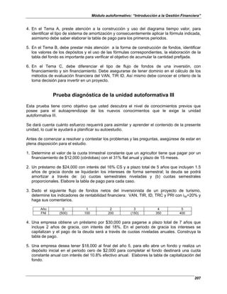 Módulo autoformativo: “Introducción a la Gestión Financiera”
207
4. En el Tema A, preste atención a la construcción y uso del diagrama tiempo valor, para
identificar el tipo de sistema de amortización y consecuentemente aplicar la fórmula indicada,
asimismo debe saber elaborar la tabla de pago para los primeros periodos.
5. En el Tema B, debe prestar más atención a la forma de construcción de fondos, identificar
los valores de los depósitos y el uso de las fórmulas correspondientes, la elaboración de la
tabla del fondo es importante para verificar el objetivo de acumular la cantidad prefijada.
6. En el Tema C, debe diferenciar el tipo de flujo de fondos de una inversión, con
financiamiento y sin financiamiento. Debe asegurarse de tener dominio en el cálculo de los
métodos de evaluación financiera del VAN, TIR ID. Así mismo debe conocer el criterio de la
toma decisión para invertir en un proyecto.
Prueba diagnóstica de la unidad autoformativa III
Esta prueba tiene como objetivo que usted descubra el nivel de conocimientos previos que
posee para el autoaprendizaje de los nuevos conocimientos que le exige la unidad
autoformativa III.
Se dará cuenta cuánto esfuerzo requerirá para asimilar y aprender el contenido de la presente
unidad, lo cual le ayudará a planificar su autoestudio.
Antes de comenzar a resolver y contestar los problemas y las preguntas, asegúrese de estar en
plena disposición para el estudio.
1. Determine el valor de la cuota trimestral constante que un agricultor tiene que pagar por un
financiamiento de $12,000 (córdobas) con el 31% flat anual y plazo de 15 meses.
2. Un préstamo de $24,000 con interés del 16% CS y a plazo total de 5 años que incluyen 1.5
años de gracia donde se liquidarán los intereses de forma semestral; la deuda se podrá
amortizar a través de: (a) cuotas semestrales niveladas y (b) cuotas semestrales
proporcionales. Elabore la tabla de pago para cada caso.
3. Dado el siguiente flujo de fondos netos del inversionista de un proyecto de turismo,
determine los indicadores de rentabilidad financiera: VAN, TIR, ID, TRC y PRI con iop=20% y
haga sus comentarios.
Año 0 1 2 3 4 5
FNI (500) 100 200 (150) 350 400
4. Una empresa obtiene un préstamo por $30,000 para pagarse a plazo total de 7 años que
incluye 2 años de gracia, con interés del 18%. En el periodo de gracia los intereses se
capitalizan y el pago de la deuda será a través de cuotas niveladas anuales. Construya la
tabla de pago.
5. Una empresa desea tener $18,000 al final del año 5, para ello abre un fondo y realiza un
depósito inicial en el periodo cero de $2,000 para completar el fondo destinará una cuota
constante anual con interés del 10.8% efectivo anual. Elabores la tabla de capitalización del
fondo.
 